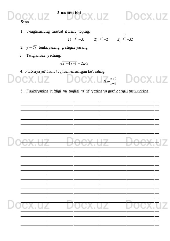                                      3-nazorat ishi
Sana                                                                        
–––––––––––––––––––––––––––––––––––
1.  Tenglamaning  musbat  ildizini  toping;
                                     1)   x
1
2 =3;          2)  	x
1
4 =2         3)  	x
5
6 =32
          2.   y =  3	
√
x
  funksiyaning  grafigini yasang.
         3.    Tenglamani  yeching;  
                                                  	
√x2−	4x+9  = 2x-5
          4.  Funksiya juft ham, toq ham emasligini ko’rsating:
                                                                                              y = x + 2
x − 3
5.  Funksiyaning  juftligi  va  toqligi  ta’rif  yozing va grafik orqali tushuntiring.
––––––––––––––––––––––––––––––––––––––––––––––––––––––––––––––––––––––––––––––––––––––––––––––––––––––––––––––––––––––––
––––––––––––––––––––––––––––––––––––––––––––––––––––––––––––––––––––––––––––––––––––––––––––––––––––––––––––––––––––––––
––––––––––––––––––––––––––––––––––––––––––––––––––––––––––––––––––––––––––––––––––––––––––––––––––––––––––––––––––––––––
––––––––––––––––––––––––––––––––––––––––––––––––––––––––––––––––––––––––––––––––––––––––––––––––––––––––––––––––––––––––
––––––––––––––––––––––––––––––––––––––––––––––––––––––––––––––––––––––––––––––––––––––––––––––––––––––––––––––––––––––––
––––––––––––––––––––––––––––––––––––––––––––––––––––––––––––––––––––––––––––––––––––––––––––––––––––––––––––––––––––––––
––––––––––––––––––––––––––––––––––––––––––––––––––––––––––––––––––––––––––––––––––––––––––––––––––––––––––––––––––––––––
––––––––––––––––––––––––––––––––––––––––––––––––––––––––––––––––––––––––––––––––––––––––––––––––––––––––––––––––––––––––
––––––––––––––––––––––––––––––––––––––––––––––––––––––––––––––––––––––––––––––––––––––––––––––––––––––––––––––––––––––––
––––––––––––––––––––––––––––––––––––––––––––––––––––––––––––––––––––––––––––––––––––––––––––––––––––––––––––––––––––––––
––––––––––––––––––––––––––––––––––––––––––––––––––––––––––––––––––––––––––––––––––––––––––––––––––––––––––––––––––––––––
––––––––––––––––––––––––––––––––––––––––––––––––––––––––––––––––––––––––––––––––––––––––––––––––––––––––––––––––––––––––
––––––––––––––––––––––––––––––––––––––––––––––––––––––––––––––––––––––––––––––––––––––––––––––––––––––––––––––––––––––––
––––––––––––––––––––––––––––––––––––––––––––––––––––––––––––––––––––––––––––––––––––––––––––––––––––––––––––––––––––––––
––––––––––––––––––––––––––––––––––––––––––––––––––––––––––––––––––––––––––––––––––––––––––––––––––––––––––––––––––––––––
––––––––––––––––––––––––––––––––––––––––––––––––––––––––––––––––––––––––––––––––––––––––––––––––––––––––––––––––––––––––
––––––––––––––––––––––––––––––––––––––––––––––––––––––––––––––––––––––––––––––––––––––––––––––––––––––––––––––––––––––––
––––––––––––––––––––––––––––––––––––––––––––––––––––––––––––––––––––––––––––––––––––––––––––––––––––––––––––––––––––––––
––––––––––––––––––––––––––––––––––––––––––––––––––––––––––––––––––––––––––––––––––––––––––––––––––––––––––––––––––––––––
––––––––––––––––––––––––––––––––––––––––––––––––––––––––––––––––––––––––––––––––––––––––––––––––––––––––––––––––––––––––
––––––––––––––––––––––––––––––––––––––––––––––––––––––––––––––––––––––––––––––––––––––––––––––––––––––––––––––––––––––––
––––––––––––––––––––––––––––––––––––––––––––––––––––––––––––––––––––––––––––––––––––––––––––––––––––––––––––––––––––––––
––––––––––––––––––––––––––––––––––––––––––––––––––––––––––––––––––––––––––––––––––––––––––––––––––––––––––––––––––––––––
––––––––––––––––––––––––––––––––––––––––––––––––––––––––––––––––––––––––––––––––––––––––––––––––––––––––––––––––––––––––
––––––––––––––––––––––––––––––––––––––––––––––––––––––––––––––––––––––––––––––––––––––––––––––––––––––––––––––––––––––––
––––––––––––––––––––––––––––––––––––––––––––––––––––––––––––––––––––––––––––––––––––––––––––––––––––––––––––––––––––––––
––––––––––––––––––––––––––––––––––––––––––––––––––––––––––––––––––––––––––––––––––––––––––––––––––––––––––––––––––––––––
–––––––––––––––––––––––––––––––––––––––––––––––––––––––––––––––––––––––––––––––––––––––––––––––––––––––––––––––––––––––– 