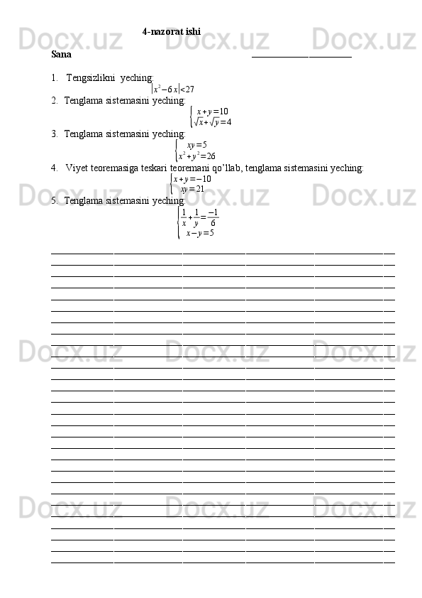                                       4 -nazorat ishi
Sana                                                                        
–––––––––––––––––––––––––––––––––––
1.  Tengsizlikni  yeching: 
                                   |
x 2
− 6 x	| < 27
2. Tenglama sistemasini yeching:	
{
x + y = 10√
x +	√ y = 4
3. Tenglama sistemasini yeching:
                                             	
{	
xy	=5	
x2+y2=	26
4.  Viyet teoremasiga teskari teoremani qo’llab, tenglama sistemasini yeching:
                                           	
{ x + y = − 10
xy = 21
5. Tenglama sistemasini yeching:
                                              	
{ 1
x + 1
y = − 1
6
x − y = 5
––––––––––––––––––––––––––––––––––––––––––––––––––––––––––––––––––––––––––––––––––––––––––––––––––––––––––––––––––––––––
––––––––––––––––––––––––––––––––––––––––––––––––––––––––––––––––––––––––––––––––––––––––––––––––––––––––––––––––––––––––
––––––––––––––––––––––––––––––––––––––––––––––––––––––––––––––––––––––––––––––––––––––––––––––––––––––––––––––––––––––––
––––––––––––––––––––––––––––––––––––––––––––––––––––––––––––––––––––––––––––––––––––––––––––––––––––––––––––––––––––––––
––––––––––––––––––––––––––––––––––––––––––––––––––––––––––––––––––––––––––––––––––––––––––––––––––––––––––––––––––––––––
––––––––––––––––––––––––––––––––––––––––––––––––––––––––––––––––––––––––––––––––––––––––––––––––––––––––––––––––––––––––
––––––––––––––––––––––––––––––––––––––––––––––––––––––––––––––––––––––––––––––––––––––––––––––––––––––––––––––––––––––––
––––––––––––––––––––––––––––––––––––––––––––––––––––––––––––––––––––––––––––––––––––––––––––––––––––––––––––––––––––––––
––––––––––––––––––––––––––––––––––––––––––––––––––––––––––––––––––––––––––––––––––––––––––––––––––––––––––––––––––––––––
––––––––––––––––––––––––––––––––––––––––––––––––––––––––––––––––––––––––––––––––––––––––––––––––––––––––––––––––––––––––
––––––––––––––––––––––––––––––––––––––––––––––––––––––––––––––––––––––––––––––––––––––––––––––––––––––––––––––––––––––––
––––––––––––––––––––––––––––––––––––––––––––––––––––––––––––––––––––––––––––––––––––––––––––––––––––––––––––––––––––––––
––––––––––––––––––––––––––––––––––––––––––––––––––––––––––––––––––––––––––––––––––––––––––––––––––––––––––––––––––––––––
––––––––––––––––––––––––––––––––––––––––––––––––––––––––––––––––––––––––––––––––––––––––––––––––––––––––––––––––––––––––
––––––––––––––––––––––––––––––––––––––––––––––––––––––––––––––––––––––––––––––––––––––––––––––––––––––––––––––––––––––––
––––––––––––––––––––––––––––––––––––––––––––––––––––––––––––––––––––––––––––––––––––––––––––––––––––––––––––––––––––––––
––––––––––––––––––––––––––––––––––––––––––––––––––––––––––––––––––––––––––––––––––––––––––––––––––––––––––––––––––––––––
––––––––––––––––––––––––––––––––––––––––––––––––––––––––––––––––––––––––––––––––––––––––––––––––––––––––––––––––––––––––
––––––––––––––––––––––––––––––––––––––––––––––––––––––––––––––––––––––––––––––––––––––––––––––––––––––––––––––––––––––––
––––––––––––––––––––––––––––––––––––––––––––––––––––––––––––––––––––––––––––––––––––––––––––––––––––––––––––––––––––––––
––––––––––––––––––––––––––––––––––––––––––––––––––––––––––––––––––––––––––––––––––––––––––––––––––––––––––––––––––––––––
––––––––––––––––––––––––––––––––––––––––––––––––––––––––––––––––––––––––––––––––––––––––––––––––––––––––––––––––––––––––
––––––––––––––––––––––––––––––––––––––––––––––––––––––––––––––––––––––––––––––––––––––––––––––––––––––––––––––––––––––––
––––––––––––––––––––––––––––––––––––––––––––––––––––––––––––––––––––––––––––––––––––––––––––––––––––––––––––––––––––––––
––––––––––––––––––––––––––––––––––––––––––––––––––––––––––––––––––––––––––––––––––––––––––––––––––––––––––––––––––––––––
––––––––––––––––––––––––––––––––––––––––––––––––––––––––––––––––––––––––––––––––––––––––––––––––––––––––––––––––––––––––
––––––––––––––––––––––––––––––––––––––––––––––––––––––––––––––––––––––––––––––––––––––––––––––––––––––––––––––––––––––––
–––––––––––––––––––––––––––––––––––––––––––––––––––––––––––––––––––––––––––––––––––––––––––––––––––––––––––––––––––––––– 