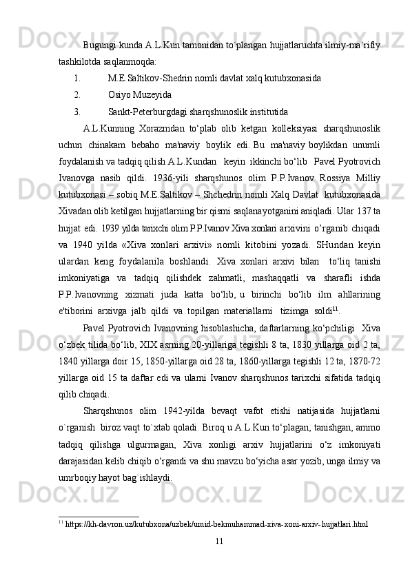 Bugungi kunda A.L.Kun tamonidan to`plangan hujjatlaruchta ilmiy-ma`rifiy
tashkilotda saqlanmoqda:
1. M.E.Saltikov-Shedrin nomli davlat xalq kutubxonasida
2. Osiyo Muzeyida
3. Sankt-Peterburgdagi sharqshunoslik institutida 
A.L.Kunning  Xorazmdan  to‘plab  olib  ketgan  kolleksiyasi  sharqshunoslik
uchun   chinakam  bebaho   ma'naviy  boylik   edi. Bu   ma'naviy boylikdan   unumli
foydalanish va tadqiq qilish A.L.Kundan   keyin  ikkinchi bo‘lib   Pavel Pyotrovich
Ivanovga   nasib   qildi.   1936-yili   sharqshunos   olim   P.P.Ivanov   Rossiya   Milliy
kutubxonasi – sobiq M.E.Saltikov – Shchedrin nomli Xalq Davlat   kutubxonasida
Xivadan olib ketilgan hujjatlarning bir qismi saqlanayotganini aniqladi. Ular 137 ta
hujjat edi.  1939 yilda tariхchi оlim P.P.Ivanоv Хiva хоnlari   arхivini   o’rganib   chiqadi
va   1940   yilda   «Хiva   хоnlari   arхivi»   n оmli   kitоbini   yozadi.   SHundan   kеyin
ulardan   kеng   fоydalanila   bоshlandi.   Xiva   xonlari   arxivi   bilan     to‘liq   tanishi
imkoniyatiga   va   tadqiq   qilishdek   zahmatli,   mashaqqatli   va   sharafli   ishda
P.P.Ivanovning     xizmati     juda     katta     bo‘lib,   u     birinchi     bo‘lib     ilm     ahllarining
e'tiborini  arxivga  jalb  qildi  va  topilgan  materiallarni   tizimga  soldi 11
.
Pavel   Pyotrovich  Ivanovning  hisoblashicha,  daftarlarning  ko‘pchiligi     Xiva
o‘zbek tilida bo‘lib, XIX asrning 20-yillariga tegishli 8 ta, 1830 yillarga oid 2 ta,
1840 yillarga doir 15, 1850-yillarga oid 28 ta, 1860-yillarga tegishli 12 ta, 1870-72
yillarga  oid  15  ta  daftar   edi   va  ularni   Ivanov  sharqshunos   tarixchi  sifatida   tadqiq
qilib chiqadi.
Sharqshunos   olim   1942-yilda   bevaqt   vafot   etishi   natijasida   hujjatlarni
o`rganish  biroz vaqt to`xtab qoladi. Biroq u A.L.Kun to‘plagan, tanishgan, ammo
tadqiq   qilishga   ulgurmagan,   Xiva   xonligi   arxiv   hujjatlarini   o‘z   imkoniyati
darajasidan kelib chiqib o‘rgandi va shu mavzu bo‘yicha asar yozib, unga ilmiy va
umrboqiy hayot bag`ishlaydi.
11
 https://kh-davron.uz/kutubxona/uzbek/umid-bekmuhammad-xiva-xoni-arxiv-hujjatlari.html
11 