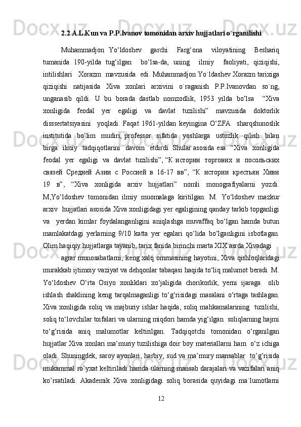 2.2 A.L.Kun va P.P.Ivanov tomonidan arxiv hujjatlari o`rganilishi
Muhammadjon   Yo‘ldoshev     garchi     Farg‘ona     viloyatining     Beshariq
tumanida   190-yilda   tug‘ilgan     bo‘lsa-da,   uning     ilmiy     faoliyati,   qiziqishi,
intilishlari   Xorazm  mavzusida  edi. Muhammadjon Yo`ldashev Xorazm tarixiga
qiziqishi   natijasida   Xiva   xonlari   arxivini   o`raganish   P.P.Ivanovdan   so`ng,
unganasib   qildi.   U   bu   borada   dastlab   nomzodlik,   1953   yilda   bo‘lsa     “Xiva
xonligida     feodal     yer     egaligi     va     davlat     tuzilishi”     mavzusida     doktorlik
disssertatsiyasini     yoqladi.   Faqat   1961-yildan   keyingina   O‘ZFA     sharqshunoslik
institutida     bo‘lim     mudiri,   professor     sifatida     yoshlarga     ustozlik     qilish     bilan
birga   ilmiy   tadqiqotlarini    davom    etdirdi. Shular  asosida  esa    “Xiva   xonligida
feodal   yer   egaligi   va   davlat   tuzilishi”, “К истории   торгових   и   посольских
связей  Средней  Азии  с  Россией  в  16-17  вв”,  “К  истории  крестьян  Хиви
19   в”,   “Xiva   xonligida   arxiv   hujjatlari”   nomli   monografiyalarni   yozdi.
M,Yo‘ldoshev   tomonidan   ilmiy   muomalaga   kiritilgan.   M.   Yo‘ldoshev   mazkur
arxiv   hujjatlari asosida Xiva xonligidagi yer egaligining qanday tarkib topganligi
va     yerdan   kimlar   foydalanganligini   aniqlashga   muvaffaq   bo‘lgan   hamda   butun
mamlakatdagi   yerlarning   9/10   katta   yer   egalari   qo‘lida   bo‘lganligini   isbotlagan.
Olim haqiqiy hujjatlarga tayanib, tarix fanida birinchi marta XIX asrda Xivadagi 
agrar munosabatlarni, keng xalq ommasining hayotini, Xiva qishloqlaridagi
murakkab ijtimoiy vaziyat va dehqonlar tabaqasi haqida to‘liq malumot beradi. M.
Yo‘ldoshev   O‘rta   Osiyo   xonliklari   xo‘jaligida   chorikorlik,   yerni   ijaraga     olib
ishlash   shaklining   keng   tarqalmaganligi   to‘g‘risidagi   masalani   o‘rtaga   tashlagan.
Xiva  xonligida   soliq   va  majburiy  ishlar   haqida,   soliq   mahkamalarining     tuzilishi,
soliq to‘lovchilar toifalari va ularning miqdori hamda yig‘ilgan  soliqlarning hajmi
to‘g‘risida   aniq   malumotlar   keltirilgan.   Tadqiqotchi   tomonidan   o‘rganilgan
hujjatlar Xiva xonlari ma‘muriy tuzilishiga doir boy materiallarni ham   o‘z ichiga
oladi. Shuningdek, saroy ayonlari, harbiy, sud va ma’mury mansablar    to’g’risida
mukammal ro’yxat keltiriladi hamda ularning mansab darajalari va vazifalari aniq
ko’rsatiladi.   Akademik   Xiva   xonligidagi   soliq   borasida   quyidagi   ma`lumotlarni
12 