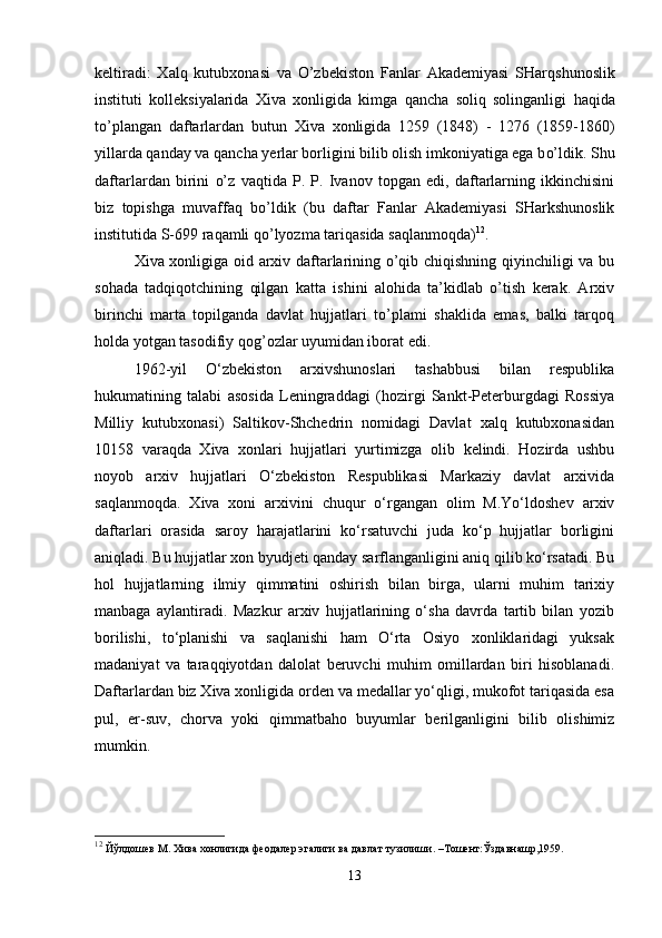 keltiradi:   X al q   kutub x onasi   va   O’zbekiston   Fanlar   Akademiyasi   SHar q shunoslik
instituti   kollek s iyalarida   X iva   x onligida   kimga   q a n cha   soli q   solinganligi   h a q ida
t o’ plangan   daftarlardan   butun   X iva   x onligida   1259   (1848)   -   1276   (1859-1860)
yillarda  q anday va  q ancha  y erlar  b orligini bilib olish imkoniyatiga ega b o’ ldik. Shu
daftarlardan   birini   o’ z   va q tida   P.   P.   Ivanov   topgan   edi,   daftarlarning   ikkinchisini
biz   topishga   muvaffa q   b o’ ldik   (bu   daftar   Fanlar   Akademiyasi   SHarkshunoslik
institutida S-699 ra q amli  qo’ lyozma tari q asida sa q lanmo q da) 12
.
Xiva xonligiga oid arxiv daftarlarining o’qib chiqishning qiyinchiligi va bu
sohada   tadqiqotchining   qilgan   katta   ishini   alohida   ta’kidlab   o’tish   kerak.   Arxiv
birinchi   marta   topilganda   davlat   hujjatlari   to’plami   shaklida   emas,   balki   tarqoq
holda yotgan tasodifiy qog’ozlar uyumidan iborat edi. 
1962-yil   O‘zbekiston   arxivshunoslari   tashabbusi   bilan   respublika
hukumatining   talabi   asosida   Leningraddagi   (hozirgi   Sankt-Peterburgdagi   Rossiya
Milliy   kutubxonasi)   Saltikov-Shchedrin   nomidagi   Davlat   xalq   kutubxonasidan
10158   varaqda   Xiva   xonlari   hujjatlari   yurtimizga   olib   kelindi.   Hozirda   ushbu
noyob   arxiv   hujjatlari   O‘zbekiston   Respublikasi   Markaziy   davlat   arxivida
saqlanmoqda.   Xiva   xoni   arxivini   chuqur   o‘rgangan   olim   M.Yo‘ldoshev   arxiv
daftarlari   orasida   saroy   harajatlarini   ko‘rsatuvchi   juda   ko‘p   hujjatlar   borligini
aniqladi. Bu hujjatlar xon byudjeti qanday sarflanganligini aniq qilib ko‘rsatadi. Bu
hol   hujjatlarning   ilmiy   qimmatini   oshirish   bilan   birga,   ularni   muhim   tarixiy
manbaga   aylantiradi.   Mazkur   arxiv   hujjatlarining   o‘sha   davrda   tartib   bilan   yozib
borilishi,   to‘planishi   va   saqlanishi   ham   O‘rta   Osiyo   xonliklaridagi   yuksak
madaniyat   va   taraqqiyotdan   dalolat   beruvchi   muhim   omillardan   biri   hisoblanadi.
Daftarlardan biz Xiva xonligida orden va medallar yo‘qligi, mukofot tariqasida esa
pul,   er-suv,   chorva   yoki   qimmatbaho   buyumlar   berilganligini   bilib   olishimiz
mumkin.
12
  Йўлдошев М. Хива хонлигида феодалер эгалиги ва давлат тузилиши. –Тошент:Ўздавнашр,1959.
13 