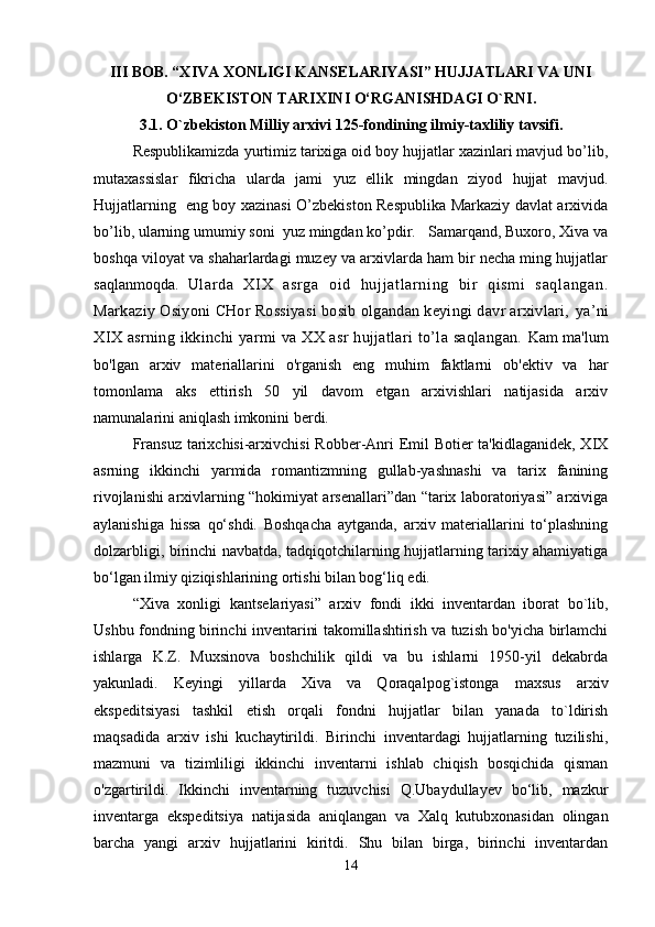II I  BOB. “XIVA XONLIGI KANSELARIYASI” HUJJATLARI VA UNI 
O ‘ZBEKISTON TARIXINI O‘RGANISHDAGI O`RNI .
3.1. O`zbekiston Milliy arxivi 125-fondining ilmiy-taxliliy tavsifi .
Respublikamizda yurtimiz tarixiga oid boy hujjatlar xazinlari mavjud bo’lib,
mutaxassislar   fikricha   ularda   jami   yuz   ellik   mingdan   ziyod   hujjat   mavjud.
Hujjatlarning   eng boy xazinasi O’zbekiston Respublika Markaziy davlat arxivida
bo’lib, ularning umumiy soni  yuz mingdan ko’pdir.   Samarqand, Buxoro, Xiva va
boshqa viloyat va shaharlardagi muzey va arxivlarda ham bir necha ming hujjatlar
saqlanmoqda.   Ul ar da   XI X   asr ga   оi d   huj j at l ar ni ng   bir   qi sm i   saql angan.
Markaziy Оsiyoni CHоr Rоssiyasi bоsib оlgandan kеyingi davr arхivlari,  ya’ni
XIX  asrning ikkinchi  yarmi  va XX asr  hujjatlari  to’la saqlangan.   Kam ma'lum
bo'lgan   arxiv   materiallarini   o'rganish   eng   muhim   faktlarni   ob'ektiv   va   har
tomonlama   aks   ettirish   50   yil   davom   etgan   arxivishlari   natijasida   arxiv
namunalarini aniqlash imkonini berdi.
Fransuz  tarixchisi-arxivchisi  Robber-Anri  Emil  Botier  ta'kidlaganidek,  XIX
asrning   ikkinchi   yarmida   romantizmning   gullab-yashnashi   va   tarix   fanining
rivojlanishi arxivlarning “hokimiyat arsenallari”dan “tarix laboratoriyasi” arxiviga
aylanishiga   hissa   qo‘shdi.   Boshqacha   aytganda,   arxiv   materiallarini   to‘plashning
dolzarbligi, birinchi navbatda, tadqiqotchilarning hujjatlarning tarixiy ahamiyatiga
bo‘lgan ilmiy qiziqishlarining ortishi bilan bog‘liq edi.
“Xiva   xonligi   kan t selariyasi”   arxiv   fondi   ikki   inventardan   iborat   bo`lib,
Ushbu fondning birinchi inventarini takomillashtirish va tuzish bo'yicha birlamchi
ishlarga   K.Z.   Muxsinova   boshchilik   qildi   va   bu   ishlarni   1950-yil   dekabrda
yakunladi.   Keyingi   yillarda   Xiva   va   Qoraqalpog`istonga   maxsus   arxiv
ekspeditsiyasi   tashkil   etish   orqali   fondni   hujjatlar   bilan   yanada   to`ldirish
maqsadida   arxiv   ishi   kuchaytirildi.   Birinchi   inventardagi   hujjatlarning   tuzilishi,
mazmuni   va   tizimliligi   ikkinchi   inventarni   ishlab   chiqish   bosqichida   qisman
o'zgartirildi.   Ikkinchi   inventarning   tuzuvchisi   Q.Ubaydullayev   bo‘lib,   mazkur
inventarga   ekspeditsiya   natijasida   aniqlangan   va   Xalq   kutubxonasidan   olingan
barcha   yangi   arxiv   hujjatlarini   kiritdi.   Shu   bilan   birga,   birinchi   inventardan
14 