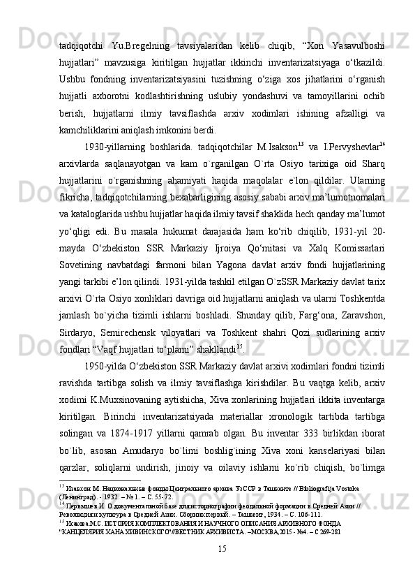 tadqiqotchi   Yu.Bregelning   tavsiyalaridan   kelib   chiqib,   “Xon   Yasavulboshi
hujjatlari”   mavzusiga   kiritilgan   hujjatlar   ikkinchi   inventarizatsiyaga   o‘tkazildi.
Ushbu   fondning   inventarizatsiyasini   tuzishning   o‘ziga   xos   jihatlarini   o‘rganish
hujjatli   axborotni   kodlashtirishning   uslubiy   yondashuvi   va   tamoyillarini   ochib
berish,   hujjatlarni   ilmiy   tavsiflashda   arxiv   xodimlari   ishining   afzalligi   va
kamchiliklarini aniqlash imkonini berdi.
1930-yillarning   boshlarida.   tadqiqotchilar   M.Isakson 13
  va   I.Pervyshevlar 14
arxivlarda   saqlanayotgan   va   kam   o`rganilgan   O`rta   Osiyo   tarixiga   oid   Sharq
hujjatlarini   o`rganishning   ahamiyati   haqida   maqolalar   e`lon   qildilar.   Ularning
fikricha, tadqiqotchilarning bexabarligining asosiy sababi arxiv ma’lumotnomalari
va kataloglarida ushbu hujjatlar haqida ilmiy tavsif shaklida hech qanday ma’lumot
yo‘qligi   edi.   Bu   masala   hukumat   darajasida   ham   ko‘rib   chiqilib,   1931-yil   20-
mayda   O‘zbekiston   SSR   Markaziy   Ijroiya   Qo‘mitasi   va   Xalq   Komissarlari
Sovetining   navbatdagi   farmoni   bilan   Yagona   davlat   arxiv   fondi   hujjatlarining
yangi tarkibi e’lon qilindi. 1931-yilda tashkil etilgan O`zSSR Markaziy davlat tarix
arxivi O`rta Osiyo xonliklari davriga oid hujjatlarni aniqlash va ularni Toshkentda
jamlash   bo`yicha   tizimli   ishlarni   boshladi.   Shunday   qilib,   Farg‘ona,   Zaravshon,
Sirdaryo,   Semirechensk   viloyatlari   va   Toshkent   shahri   Qozi   sudlarining   arxiv
fondlari “Vaqf hujjatlari to‘plami” shakllandi 15
. 
1950-yilda O‘zbekiston SSR Markaziy davlat arxivi xodimlari fondni tizimli
ravishda   tartibga   solish   va   ilmiy   tavsiflashga   kirishdilar.   Bu   vaqtga   kelib,   arxiv
xodimi K.Muxsinovaning aytishicha, Xiva xonlarining hujjatlari ikkita inventarga
kiritilgan.   Birinchi   inventarizatsiyada   materiallar   xronologik   tartibda   tartibga
solingan   va   1874-1917   yillarni   qamrab   olgan.   Bu   inventar   333   birlikdan   iborat
bo`lib,   asosan   Amudaryo   bo`limi   boshlig`ining   Xiva   xoni   kanselariyasi   bilan
qarzlar,   soliqlarni   undirish,   jinoiy   va   oilaviy   ishlarni   ko`rib   chiqish,   bo`limga
13
  Изаксон М. Национальные фонды Центрального архива УзССР в Ташкенте // Bibliografija Vostoka 
(Ленинград). - 1932. – № 1. – С. 55-72.
14
 Первышев И. О документальной базе для историографии феодальной формации в Средней Азии // 
Революция и культура в Средней Азии. Сборник первый. – Ташкент, 1934. – С. 106-111.
15
  Исакова.М.С.  ИСТОРИЯ КОМПЛЕКТОВАНИЯ И НАУЧНОГО ОПИСАНИЯ АРХИВНОГО ФОНДА 
"КАНЦЕЛЯРИЯ ХАНА ХИВИНСКОГО"//ВЕСТНИК АРХИВИСТА.  – МОСКВА,2015 -  №4.  – С 269-281
15 