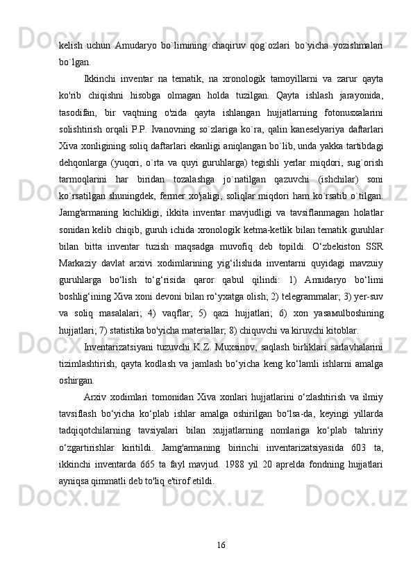 kelish   uchun   Amudaryo   bo`limining   chaqiruv   qog`ozlari   bo`yicha   yozishmalari
bo`lgan.
Ikkinchi   inventar   na   tematik,   na   xronologik   tamoyillarni   va   zarur   qayta
ko'rib   chiqishni   hisobga   olmagan   holda   tuzilgan.   Qayta   ishlash   jarayonida,
tasodifan,   bir   vaqtning   o'zida   qayta   ishlangan   hujjatlarning   fotonusxalarini
solishtirish   orqali   P.P.   Ivanovning   so`zlariga   ko`ra,   qalin   kan е selyariya   daftarlari
Xiva xonligining soliq daftarlari ekanligi aniqlangan bo`lib, unda yakka tartibdagi
dehqonlarga   (yuqori,   o`rta   va   quyi   guruhlarga)   tegishli   yerlar   miqdori,   sug`orish
tarmoqlarini   har   biridan   tozalashga   jo`natilgan   qazuvchi   (ishchilar)   soni
ko`rsatilgan  shuningdek, fermer  xo'jaligi, soliqlar  miqdori  ham  ko`rsatib o`tilgan.
Jamg'armaning   kichikligi,   ikkita   inventar   mavjudligi   va   tavsiflanmagan   holatlar
sonidan kelib chiqib, guruh ichida xronologik ketma-ketlik bilan tematik guruhlar
bilan   bitta   inventar   tuzish   maqsadga   muvofiq   deb   topildi.   O‘zbekiston   SSR
Markaziy   davlat   arxivi   xodimlarining   yig‘ilishida   inventarni   quyidagi   mavzuiy
guruhlarga   bo‘lish   to‘g‘risida   qaror   qabul   qilindi:   1)   Amudaryo   bo‘limi
boshlig‘ining Xiva xoni devoni bilan ro‘yxatga olish; 2) telegrammalar; 3) yer-suv
va   soliq   masalalari;   4)   vaqflar;   5)   qazi   hujjatlari;   6)   xon   yasa м ulboshining
hujjatlari; 7) statistika bo'yicha materiallar; 8) chiquvchi va kiruvchi kitoblar.
Inventarizatsiyani   tuzuvchi   K.Z.   Muxsinov,   saqlash   birliklari   sarlavhalarini
tizimlashtirish,   qayta   kodlash   va   jamlash   bo‘yicha   keng   ko‘lamli   ishlarni   amalga
oshirgan.
Arxiv   xodimlari   tomonidan   Xiva   xonlari   hujjatlarini   o‘zlashtirish   va   ilmiy
tavsiflash   bo‘yicha   ko‘plab   ishlar   amalga   oshirilgan   bo‘lsa-da,   keyingi   yillarda
tadqiqotchilarning   tavsiyalari   bilan   xujjatlarning   nomlariga   ko‘plab   tahririy
o‘zgartirishlar   kiritildi.   Jamg'armaning   birinchi   inventarizatsiyasida   603   ta,
ikkinchi   inventarda   665   ta   fayl   mavjud.   1988   yil   20   aprelda   fondning   hujjatlari
ayniqsa qimmatli deb to'liq e'tirof etildi.
16 