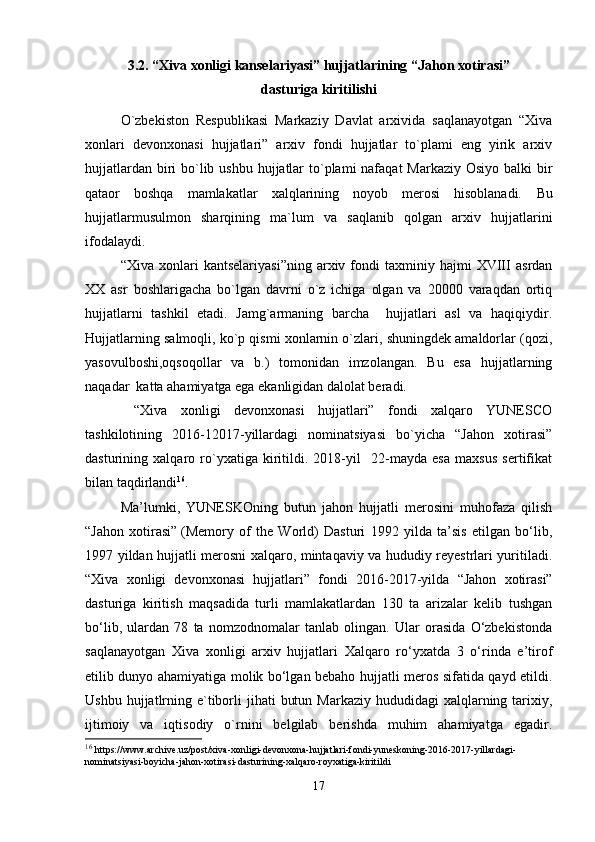 3 .2 .  “Xiva xonligi kanselariyasi” hujjatlarining “Jahon xotirasi” 
dasturiga kiritilishi
O`zbekiston   Respublikasi   Markaziy   Davlat   arxivida   saqlanayotgan   “Xiva
xonlari   devonxonasi   hujjatlari”   arxiv   fondi   hujjatlar   to`plami   eng   yirik   arxiv
hujjatlardan biri  bo`lib ushbu hujjatlar  to`plami  nafaqat Markaziy Osiyo balki  bir
qataor   boshqa   mamlakatlar   xalqlarining   noyob   merosi   hisoblanadi.   Bu
hujjatlarmusulmon   sharqining   ma`lum   va   saqlanib   qolgan   arxiv   hujjatlarini
ifodalaydi.
“Xiva   xonlari   kantselariyasi”ning   arxiv  fondi   taxminiy   hajmi   XVIII   asrdan
XX   asr   boshlarigacha   bo`lgan   davrni   o`z   ichiga   olgan   va   20000   varaqdan   ortiq
hujjatlarni   tashkil   etadi.   Jamg`armaning   barcha     hujjatlari   asl   va   haqiqiydir.
Hujjatlarning salmoqli, ko`p qismi xonlarnin o`zlari, shuningdek amaldorlar (qozi,
yasovulboshi,oqsoqollar   va   b.)   tomonidan   imzolangan.   Bu   esa   hujjatlarning
naqadar  katta ahamiyatga ega ekanligidan dalolat beradi.
  “Xiva   xonligi   devonxonasi   hujjatlari”   fondi   xalqaro   YUNESCO
tashkilotining   2016-12017-yillardagi   nominatsiyasi   bo`yicha   “Jahon   xotirasi”
dasturining   xalqaro   ro`yxatiga   kiritildi.   2018-yil     22-mayda   esa   maxsus   sertifikat
bilan taqdirlandi 16
.
Ma’lumki,   YUNESKOning   butun   jahon   hujjatli   merosini   muhofaza   qilish
“Jahon   xotirasi”   (Memory   of   the   World)   Dasturi   1992   yilda   ta’sis   etilgan   bo‘lib,
1997 yildan hujjatli merosni xalqaro, mintaqaviy va hududiy reyestrlari yuritiladi.
“Xiva   xonligi   devonxonasi   hujjatlari”   fondi   2016-2017-yilda   “Jahon   xotirasi”
dasturiga   kiritish   maqsadida   turli   mamlakatlardan   130   ta   arizalar   kelib   tushgan
bo‘lib,   ulardan   78   ta   nomzodnomalar   tanlab   olingan.   Ular   orasida   O‘zbekistonda
saqlanayotgan   Xiva   xonligi   arxiv   hujjatlari   Xalqaro   ro‘yxatda   3   o‘rinda   e’tirof
etilib dunyo ahamiyatiga molik bo‘lgan bebaho hujjatli meros sifatida qayd etildi.
Ushbu  hujjatlrning  e`tiborli  jihati   butun  Markaziy  hududidagi  xalqlarning  tarixiy,
ijtimoiy   va   iqtisodiy   o`rnini   belgilab   berishda   muhim   ahamiyatga   egadir.
16
  https://www.archive.uz/post/xiva-xonligi-devonxona-hujjatlari-fondi-yuneskoning-2016-2017-yillardagi-
nominatsiyasi-boyicha-jahon-xotirasi-dasturining-xalqaro-royxatiga-kiritildi
17 