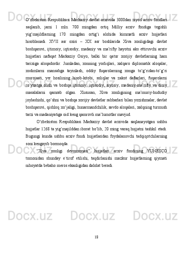 O‘zbekiston   Respublikasi   Markaziy   davlat   arxivida   3000dan   ziyod   arxiv   fondlari
saqlanib,   jami   1   mln.   700   mingdan   ortiq   Milliy   arxiv   fondiga   tegishli
yig‘majildlarning   170   mingdan   ortig‘i   alohida   kimmatli   arxiv   hujjatlari
hisoblanadi.   XVII   asr   oxiri   –   XX   asr   boshlarida   Xiva   xonligidagi   davlat
boshqaruvi,   ijtimoiy,   iqtisodiy,   madaniy   va   ma’rifiy   hayotni   aks   ettiruvchi   arxiv
hujjatlari   nafaqat   Markaziy   Osiyo,   balki   bir   qator   xorijiy   davlatlarning   ham
tarixiga   aloqadordir.   Jumladan,   xonning   yorliqlari,   xalqaro   diplomatik   aloqalar,
xodimlarni   mansabga   tayinlash,   oddiy   fuqarolarning   xonga   to‘g‘ridan-to‘g‘ri
murojaati,   yer   hosilining   hisob-kitobi,   soliqlar   va   zakot   daftarlari,   fuqarolarni
ro‘yxatga   olish   va   boshqa   ijtimoiy,   iqtisodiy,   siyosiy,   madaniy-ma’rifiy   va   diniy
masalalarni   qamrab   olgan.   Xususan,   Xiva   xonligining   ma’muriy-hududiy
joylashishi, qo‘shni va boshqa xorijiy davlatlar rahbarlari bilan yozishmalar, davlat
boshqaruvi, qishloq xo‘jaligi, hunarmandchilik, savdo aloqalari, xalqning turmush
tarzi va madaniyatiga oid keng qamrovli ma’lumotlar mavjud.
O‘zbekiston   Respublikasi   Markaziy   davlat   arxivida   saqlanayotgan   ushbu
hujjatlar 1268 ta yig‘majilddan iborat bo‘lib, 20 ming varaq hujjatni tashkil etadi.
Bugungi   kunda   ushbu   arxiv   fondi   hujjatlaridan   foydalanuvchi   tadqiqotchilarning
soni kengayib bormoqda.  
“Xiva   xonligi   devonxonasi”   hujjatlari   arxiv   fondining   YUNESCO
tomonidan   shunday   e`tirof   etilishi,   taqdirlanishi   mazkur   hujjatlarning   qiymati
nihoyatda bebaho meros ekanligidan dalolat beradi.
18 