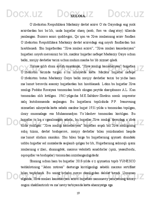 XULOSA.
O`zbekiston Respublikasi  Markaziy davlat arxivi O`rta Osiyodagi eng yirik
arxivlardan   biri   bo`lib,   unda   hujjatlar   sharq   (arab,   fors   va   chag`atoy)   tillarida
jamlangan.   Buxoro   amiri   qushbegisi,   Qo`qon   va   Xiva   xonlarining   arxiv   fondlari
O`zbekiston   Respubllikasi   Markaziy   davlat   arxividagi   eng   noyob   fondlardan   biri
hisoblanadi.   Shu   hujjatlardan   “Xiva   xonlari   arxivi”,   “Xiva   xonlari   kanselariyasi”
hujjatlari noyob merosimiz bo`lib, mazkur hujjatlar nafaqat Markaziy Osiyo uchun
balki, xorijiy davlatlar tarixi uchun muhim manba bo`lib xizmat qiladi.
Xulosa qilib shuni  aytish mumkinki, “Xiva xonligi kanselariyasi”  hujjatlari
O`zbekiston   tarixida   turgan   o`rni   nihoyatda   katta.   Mazkur   hujjatlar   nafaqat
O`zbekiston   butun   Markaziy   Osiyo   balki   xorijiy   davlatlar   tarixi   bo`yicha   ham
ma`lumot   beruvchi   asaosiy   hujjatlardan   biri   hisoblanadi.   Lekin   bu   hujjatlar   Xiva
xonligi  Podsho  Rossiyasi  tomonidan  bosib  olingan  paytda  sharqshunos   A.L.  Kun
tomonidan   olib   ketilgan.   1962-yilgacha   M.E.Saltikov-Shedrin   nomli   imperator
xalq   kutubxonasida   saqlangan.   Bu   hujjatlarni   topilishida   P.P.   Ivanovning
xizmatlari nihoyatda katta sababi  mazkur hujjat 1931-yilda u tomonidan topilgan,
ilmiy   muomalaga   esa   Muhammadjon   Yo`ldashev   tomonidan   kiritilgan.   Bu
hujjatlar   to`liq   o`rganilmagan   sababi,   bu   hujjatlar   Xiva   xonligi   davridagi   o`zbek
tilida yozilgan. “Xiva xonligi kanselariyasi” hujjatlari orqali biz Xiva xonligining
soliq   tizimi,   davlat   boshqaruvi,   xorijiy   davlatlar   bilan   yozishmalari   haqida
ma`lumot   olishim   mumkin.   Shu   bilan   birga   bu   hujjatlarning   qiymati   shundaki
ushbu hujjatlar asl nusxalarda saqlanib qolgan bo`lib, Hujjatlarning salmoqli qismi
xonlarning   o`zlari,   shuningdek,   maxsus   vakolatli   amaldorlar   (qozi,   yasaulboshi,
oqsoqollar va boshqalar) tomonidan imzolanganligidadir.
Shuning uchun ham bu hujjatlar 2018-yilda o`z qiymatini topib YUNESCO
tashkilotining   “Jahon   xotirasi”   dasturiga   kiritilganligi   sababli   maxsus   sertifikat
bilan   taqdirlandi.   Bu   uning   bebaho   meros   ekanligidan   dalolat   beradi.   Umuman
olganda, Xiva xonlari kanselariyasi arxivi hujjatlari zamonaviy jamiyatning tarixiy
ongini shakllantirish va ma’naviy tarbiyasida katta ahamiyatga ega.
19 