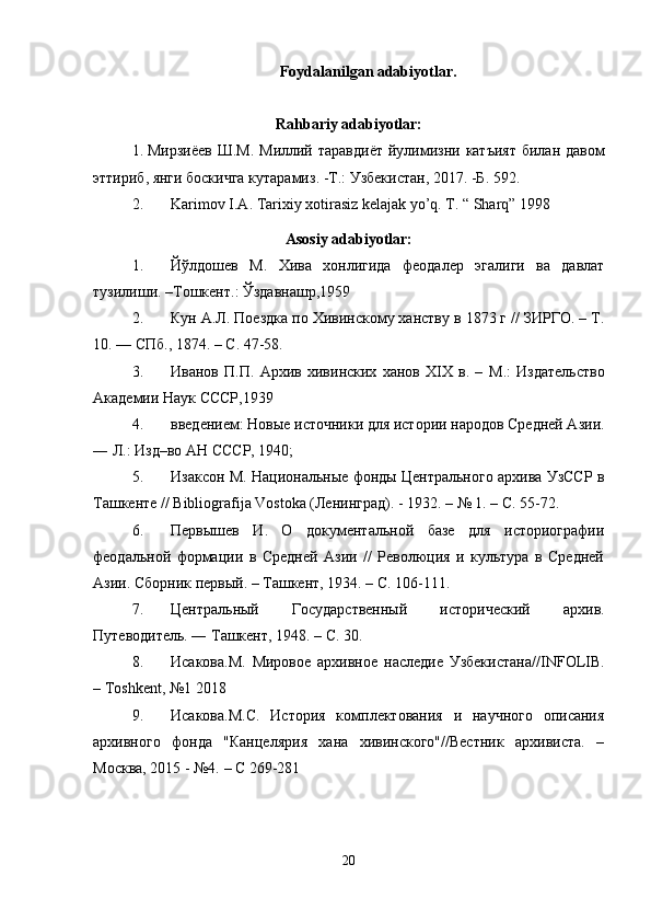 Foydalanilgan adabiyotlar.
Rahbariy adabiyotlar:
1. Мирзиёев   Ш . М .   Миллий   таравдиёт   йулимизни   катъият   билан   давом
эттириб ,  янги   боскичга   кутарамиз . - Т .:  Узбекистан , 2017. - Б . 592.
2. Karimov I.A. Tarixiy xotirasiz kelajak yo’q. T. “ Sharq” 1998
Asosiy adabiyotlar:
1. Йўлдошев   М .   Хива   хонлигида   феодалер   эгалиги   ва   давлат
тузилиши . – Тош к ент . :  Ўздавнашр ,1959
2. Кун А.Л. Поездка по Хивинскому ханству в 1873 г // ЗИРГО. – Т.
10. — СПб., 1874. – С. 47-58.
3. Иванов   П.П.   Архив   хивинских   ханов   XIX   в.   –   М. :   Издательство
Академии Наук СССР,1939
4. введением: Новые источники для истории народов Средней Азии.
― Л.: Изд–во АН СССР, 1940;
5. Изаксон М. Национальные фонды Центрального архива УзССР в
Ташкенте // Bibliografija Vostoka (Ленинград). - 1932. – № 1. – С. 55-72.
6. Первышев   И.   О   документальной   базе   для   историографии
феодальной   формации   в   Средней   Азии   //   Революция   и   культура   в   Средней
Азии. Сборник первый. – Ташкент, 1934. – С. 106-111.
7. Центральный   Государственный   исторический   архив.
Путеводитель. ― Ташкент, 1948. – С. 30.
8. Исакова.М.   Мировое   архивное   наследие   Узбекистана// INFOLIB .
–  Toshkent ,  №1 2018
9. Исакова.М.С.   История   комплектования   и   научного   описания
архивного   фонда   "Канцелярия   хана   хивинского"//Вестник   архивиста.   –
Москва, 2015 -  №4.  – С 269-281
20 