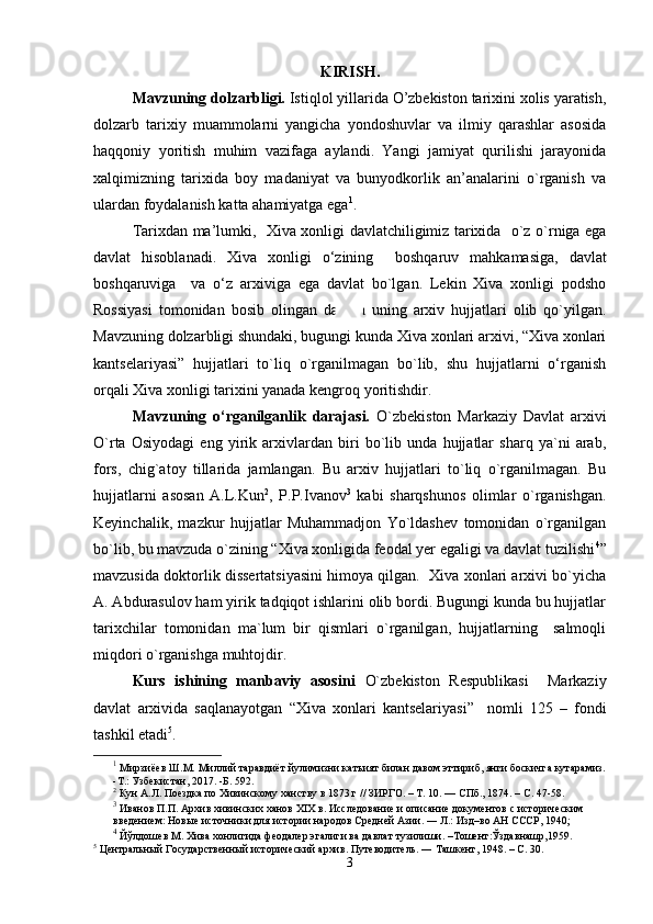 KIRISH .
Mavzuning dolzarbligi.  Istiqlol yillarida O’zbekiston tarixini xolis yaratish,
dolzarb   tarixiy   muammolarni   yangicha   yondoshuvlar   va   ilmiy   qarashlar   asosida
haqqoniy   yoritish   muhim   vazifaga   aylandi.   Yangi   jamiyat   qurilishi   jarayonida
xalqimizning   tarixida   boy   madaniyat   va   bunyodkorlik   an’analarini   o`rganish   va
ulardan foydalanish katta ahamiyatga ega 1
. 
Tarixdan ma’lumki ,     Xiva xonligi   davlatchiligimiz tarixida     o`z   o`rniga ega
davlat   hisoblanadi.   Xiva   xonligi   o ‘zining     boshqaruv   mahkamasiga,   davlat
boshqaruviga     va   o‘z   arxiviga   ega   davlat   bo`lgan.   Lekin   Xiva   xonligi   podsho
Rossiyasi   tomonidan   bosib   olingan   davrda   uning   arxiv   hujjatlari   olib   qo`yilgan.
Mavzuning dolzarbligi shundaki, bugungi kunda Xiva xonlari arxivi, “Xiva xonlari
kantselariyasi”   hujjatlari   to`liq   o`rganilmagan   bo`lib,   shu   hujjatlarni   o‘rganish
orqali Xiva xonligi tarixini yanada kengroq yoritishdir.
Mavzuning   o‘rganilganlik   darajasi.   O`zbekiston   Markaziy   Davlat   arxivi
O`rta   Osiyodagi   eng   yirik   arxivlardan   biri   bo`lib   unda   hujjatlar   sharq   ya`ni   arab,
fors,   chig`atoy   tillarida   jamlangan.   Bu   arxiv   hujjatlari   to`liq   o`rganilmagan.   Bu
hujjatlarni   asosan   A.L.Kun 2
,   P.P.Ivanov 3
  kabi   sharqshunos   olimlar   o`rganishgan.
Keyinchalik,   mazkur   hujjatlar   Muhammadjon   Yo`ldashev   tomonidan   o`rganilgan
bo`lib, bu mavzuda o`zining “Xiva xonligida feodal yer egaligi va davlat tuzilishi 4
”
mavzusida doktorlik dissertatsiyasini himoya qilgan.  Xiva xonlari arxivi bo`yicha
A. Abdurasulov ham yirik tadqiqot ishlarini olib bordi. Bugungi kunda bu hujjatlar
tarixchilar   tomonidan   ma`lum   bir   qismlari   o`rganilgan,   hujjatlarning     salmoqli
miqdori o`rganishga muhtojdir.
Kurs   ishining   manbaviy   asosini   O`zbekiston   Respublikasi     Markaziy
davlat   arxivida   saqlanayotgan   “Xiva   xonlari   kantselariyasi”     nomli   125   –   fondi
tashkil etadi 5
.
1
 Мирзиёев Ш.М. Миллий таравдиёт йулимизни катъият билан давом эттириб, янги боскичга кутарамиз.
-Т.: Узбекистан, 2017. -Б. 592.
2
  Кун А.Л. Поездка по Хивинскому ханству в 1873 г // ЗИРГО. – Т. 10. — СПб., 1874. – С. 47-58.
3
  Иванов П.П. Архив хивинских ханов XIX в. Исследование и описание документов с историческим
введением: Новые источники для истории народов Средней Азии. ― Л.: Изд–во АН СССР, 1940;
4
 Йўлдошев М. Хива хонлигида феодалер эгалиги ва давлат тузилиши. –Тошент:Ўздавнашр,1959.
5
  Центральный Государственный исторический архив. Путеводитель. ― Ташкент, 1948. – С. 30.
3 