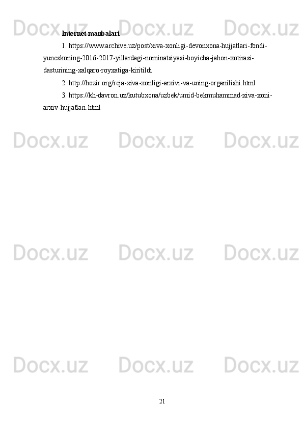 Internet manbalari
1. https://www.archive.uz/post/xiva-xonligi-devonxona-hujjatlari-fondi-
yuneskoning-2016-2017-yillardagi-nominatsiyasi-boyicha-jahon-xotirasi-
dasturining-xalqaro-royxatiga-kiritildi
2. http://hozir.org/reja-xiva-xonligi-arxivi-va-uning-organilishi.html
3. https://kh-davron.uz/kutubxona/uzbek/umid-bekmuhammad-xiva-xoni-
arxiv-hujjatlari.html
21 