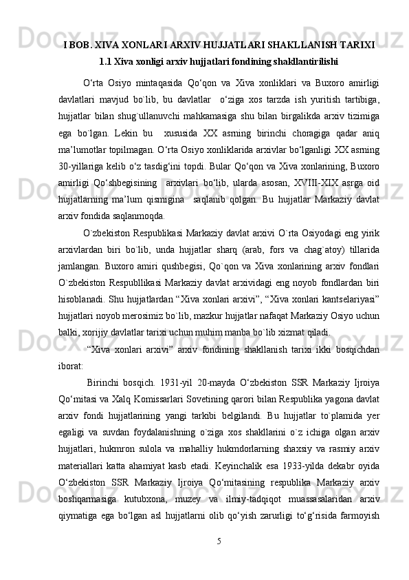 I BOB. XIVA XONLARI ARXIV HUJJATLARI SHAKLLANISH TARIXI
1.1 Xiva xonligi arxiv hujjatlari fondining shakllantirilishi
O‘rta   Osiyo   mintaqasida   Qo‘qon   va   Xiva   xonliklari   va   Buxoro   amirligi
davlatlari   mavjud   bo`lib,   bu   davlatlar     o‘ziga   xos   tarzda   ish   yuritish   tartibiga,
hujjatlar   bilan   shug`ullanuvchi   mahkamasiga   shu   bilan   birgalikda   arxiv   tizimiga
ega   bo`lgan.   Lekin   bu     xususida   XX   asrning   birinchi   choragiga   qadar   aniq
ma’lumotlar topilmagan. O‘rta Osiyo xonliklarida arxivlar bo‘lganligi XX asrning
30-yillariga kelib o‘z tasdig‘ini topdi. Bular  Qo‘qon va Xiva xonlarining, Buxoro
amirligi   Qo‘shbegisining     arxivlari   bo‘lib,   ularda   asosan,   XVIII-XIX   asrga   oid
hujjatlarning   ma’lum   qismigina     saqlanib   qolgan.   Bu   hujjatlar   Markaziy   davlat
arxiv fondida saqlanmoqda.
O`zbekiston Respublikasi  Markaziy davlat arxivi O`rta Osiyodagi eng yirik
arxivlardan   biri   bo`lib,   unda   hujjatlar   sharq   (arab,   fors   va   chag`atoy)   tillarida
jamlangan.   Buxoro   amiri   qushbegisi,   Qo`qon   va   Xiva   xonlarining   arxiv   fondlari
O`zbekiston   Respubllikasi   Markaziy   davlat   arxividagi   eng   noyob   fondlardan   biri
hisoblanadi. Shu hujjatlardan “Xiva xonlari  arxivi”,  “Xiva xonlari  kantselariyasi”
hujjatlari noyob merosimiz bo`lib, mazkur hujjatlar nafaqat Markaziy Osiyo uchun
balki, xorijiy davlatlar tarixi uchun muhim manba bo`lib xizmat qiladi.
  “Xiva   xonlari   arxivi”   arxiv   fondining   shakllanish   tarixi   ikki   bosqichdan
iborat: 
  Birinchi   bosqich.   1931-yil   20-mayda   O‘zbekiston   SSR   Markaziy   Ijroiya
Qo‘mitasi va Xalq Komissarlari Sovetining qarori bilan Respublika yagona davlat
arxiv   fondi   hujjatlarining   yangi   tarkibi   belgilandi.   Bu   hujjatlar   to`plamida   yer
egaligi   va   suvdan   foydalanishning   o`ziga   xos   shakllarini   o`z   ichiga   olgan   arxiv
hujjatlari,   hukmron   sulola   va   mahalliy   hukmdorlarning   shaxsiy   va   rasmiy   arxiv
materiallari   katta   ahamiyat   kasb   etadi.   Keyinchalik   esa   1933-yilda   dekabr   oyida
O‘zbekiston   SSR   Markaziy   Ijroiya   Qo‘mitasining   respublika   Markaziy   arxiv
boshqarmasiga   kutubxona,   muzey   va   ilmiy-tadqiqot   muassasalaridan   arxiv
qiymatiga   ega   bo‘lgan   asl   hujjatlarni   olib   qo‘yish   zarurligi   to‘g‘risida   farmoyish
5 