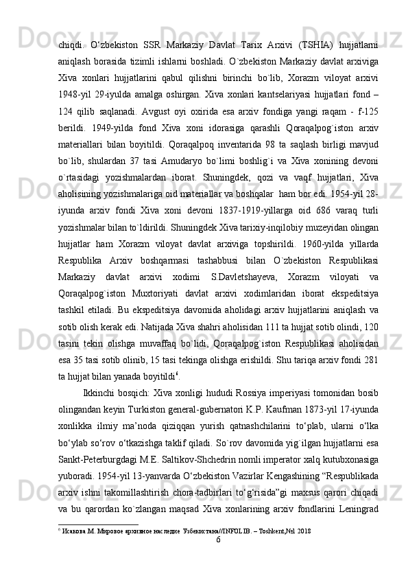 chiqdi.   O‘zbekiston   SSR   Markaziy   Davlat   Tarix   Arxivi   (TSHIA)   hujjatlarni
aniqlash   borasida   tizimli   ishlarni   boshladi.   O`zbekiston   Markaziy   davlat   arxiviga
Xiva   xonlari   hujjatlarini   qabul   qilishni   birinchi   bo`lib,   Xorazm   viloyat   arxivi
1948-yil   29-iyulda   amalga   oshirgan.   Xiva   xonlari   kantselariyasi   hujjatlari   fond   –
124   qilib   saqlanadi.   Avgust   oyi   oxirida   esa   arxiv   fondiga   yangi   raqam   -   f-125
berildi.   1949-yilda   fond   Xiva   xoni   idorasiga   qarashli   Qoraqalpog`iston   arxiv
materiallari   bilan   boyitildi.   Qoraqalpoq   inventarida   98   ta   saqlash   birligi   mavjud
bo`lib,   shulardan   37   tasi   Amudaryo   bo`limi   boshlig`i   va   Xiva   xonining   devoni
o`rtasidagi   yozishmalardan   iborat.   Shuningdek,   qozi   va   vaqf   hujjatlari,   Xiva
aholisining yozishmalariga oid materiallar va boshqalar  ham bor edi. 1954-yil 28-
iyunda   arxiv   fondi   Xiva   xoni   devoni   1837-1919-yillarga   oid   686   varaq   turli
yozishmalar bilan to`ldirildi. Shuningdek Xiva tarixiy-inqilobiy muzeyidan olingan
hujjatlar   ham   Xorazm   viloyat   davlat   arxiviga   topshirildi.   1960-yilda   yillarda
Respublika   Arxiv   boshqarmasi   tashabbusi   bilan   O`zbekiston   Respublikasi
Markaziy   davlat   arxivi   xodimi   S.Davletshayeva,   Xorazm   viloyati   va
Qoraqalpog`iston   Muxtoriyati   davlat   arxivi   xodimlaridan   iborat   ekspeditsiya
tashkil   etiladi.   Bu   ekspeditsiya   davomida   aholidagi   arxiv   hujjatlarini   aniqlash   va
sotib olish kerak edi. Natijada Xiva shahri aholisidan 111 ta hujjat sotib olindi, 120
tasini   tekin   olishga   muvaffaq   bo`lidi,   Qoraqalpog`iston   Respublikasi   aholisidan
esa 35 tasi sotib olinib, 15 tasi tekinga olishga erishildi. Shu tariqa arxiv fondi 281
ta hujjat bilan yanada boyitildi 6
.
Ikkinchi  bosqich:  Xiva xonligi hududi Rossiya  imperiyasi  tomonidan bosib
olingandan keyin Turkiston general-gubernatori K.P. Kaufman 1873-yil 17-iyunda
xonlikka   ilmiy   ma’noda   qiziqqan   yurish   qatnashchilarini   to‘plab,   ularni   o‘lka
bo‘ylab so‘rov o‘tkazishga taklif qiladi. So`rov davomida yig`ilgan hujjatlarni esa
Sankt-Peterburgdagi M.E. Saltikov-Shchedrin nomli imperator xalq kutubxonasiga
yuboradi. 1954-yil 13-yanvarda O‘zbekiston Vazirlar Kengashining “Respublikada
arxiv   ishni   takomillashtirish   chora-tadbirlari   to‘g‘risida”gi   maxsus   qarori   chiqadi
va   bu   qarordan   ko`zlangan   maqsad   Xiva   xonlarining   arxiv   fondlarini   Leningrad
6
 Исакова.М. Мировое архивное наследие Узбекистана// INFOLIB . –  Toshkent , №1 2018
6 