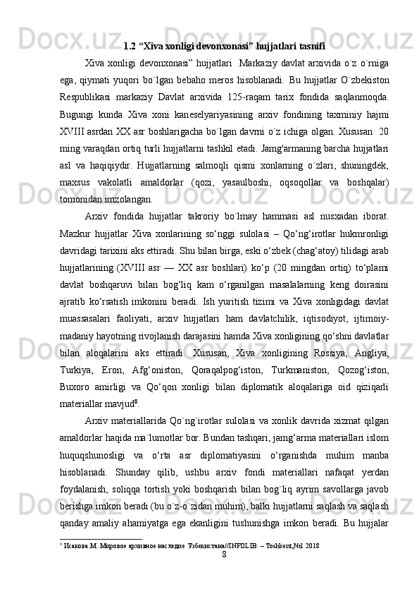 1 .2 “Xiva xonligi devonxonasi” hujjatlari tasnifi
Xiva  xonligi   devonxonasi”   hujjatlari     Markaziy   davlat   arxivida   o`z   o`rniga
ega,   qiymati   yuqori   bo`lgan   bebaho   meros   hisoblanadi.   Bu   hujjatlar   O`zbekiston
Respublikasi   markaziy   Davlat   arxivida   125-raqam   tarix   fondida   saqlanmoqda.
Bugungi   kunda   Xiva   xoni   kan е selyariyasining   arxiv   fondining   taxminiy   hajmi
XVIII asrdan XX asr boshlarigacha bo`lgan davrni o`z ichiga olgan. Xususan   20
ming varaqdan ortiq turli hujjatlarni tashkil etadi. Jamg'armaning barcha hujjatlari
asl   va   haqiqiydir.   Hujjatlarning   salmoqli   qismi   xonlarning   o`zlari,   shuningdek,
maxsus   vakolatli   amaldorlar   (qozi,   yasaulboshi,   oqsoqollar   va   boshqalar)
tomonidan imzolangan.
Arxiv   fondida   hujjatlar   takroriy   bo`lmay   hammasi   asl   nusxadan   iborat.
Mazkur   hujjatlar   Xiva   xonlarining   so‘nggi   sulolasi   –   Qo‘ng‘irotlar   hukmronligi
davridagi tarixini aks ettiradi. Shu bilan birga, eski o‘zbek (chag‘atoy) tilidagi arab
hujjatlarining   (XVIII   asr   —   XX   asr   boshlari)   ko‘p   (20   mingdan   ortiq)   to‘plami
davlat   boshqaruvi   bilan   bog‘liq   kam   o‘rganilgan   masalalarning   keng   doirasini
ajratib   ko‘rsatish   imkonini   beradi.   Ish   yuritish   tizimi   va   Xiva   xonligidagi   davlat
muassasalari   faoliyati,   arxiv   hujjatlari   ham   davlatchilik,   iqtisodiyot,   ijtimoiy-
madaniy hayotning rivojlanish darajasini hamda Xiva xonligining qo‘shni davlatlar
bilan   aloqalarini   aks   ettiradi.   Xususan,   Xiva   xonligining   Rossiya,   Angliya,
Turkiya,   Eron,   Afg‘oniston,   Qoraqalpog‘iston,   Turkmaniston,   Qozog‘iston,
Buxoro   amirligi   va   Qo‘qon   xonligi   bilan   diplomatik   aloqalariga   oid   qiziqarli
materiallar mavjud 8
.
Arxiv  materiallarida  Qo`ng`irotlar  sulolasi  va  xonlik  davrida  xizmat  qilgan
amaldorlar haqida ma`lumotlar bor. Bundan tashqari, jamg‘arma materiallari islom
huquqshunosligi   va   o‘rta   asr   diplomatiyasini   o‘rganishda   muhim   manba
hisoblanadi.   Shunday   qilib,   ushbu   arxiv   fondi   materiallari   nafaqat   yerdan
foydalanish,   soliqqa   tortish   yoki   boshqarish   bilan   bog`liq   ayrim   savollarga   javob
berishga imkon beradi (bu o`z-o`zidan muhim), balki hujjatlarni saqlash va saqlash
qanday   amaliy   ahamiyatga   ega   ekanligini   tushunishga   imkon   beradi.   Bu   hujjalar
8
 Исакова.М. Мировое архивное наследие Узбекистана// INFOLIB . –  Toshkent , №1 2018
8 
