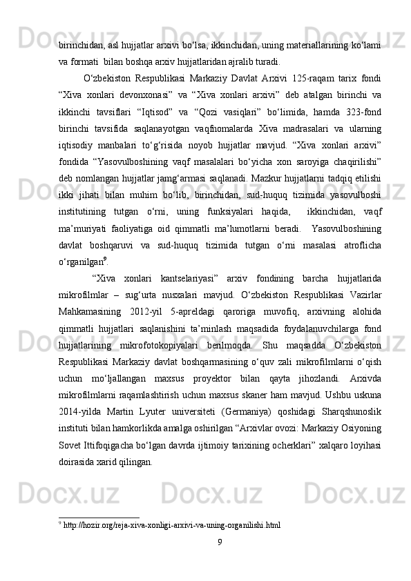 birinchidan, asl hujjatlar arxivi bo‘lsa, ikkinchidan, uning materiallarining ko‘lami
va formati  bilan boshqa arxiv hujjatlaridan ajralib turadi. 
O‘zbekiston   Respublikasi   Markaziy   Davlat   Arxivi   125-raqam   tarix   fondi
“Xiva   xonlari   devonxonasi”   va   “Xiva   xonlari   arxivi”   deb   atalgan   birinchi   va
ikkinchi   tavsiflari   “Iqtisod”   va   “Qozi   vasiqlari”   bo‘limida,   hamda   323-fond
birinchi   tavsifida   saqlanayotgan   vaqfnomalarda   Xiva   madrasalari   va   ularning
iqtisodiy   manbalari   to‘g‘risida   noyob   hujjatlar   mavjud.   “Xiva   xonlari   arxivi”
fondida   “Yasovulboshining   vaqf   masalalari   bo‘yicha   xon   saroyiga   chaqirilishi”
deb nomlangan hujjatlar jamg‘armasi  saqlanadi. Mazkur hujjatlarni tadqiq etilishi
ikki   jihati   bilan   muhim   bo‘lib,   birinchidan,   sud-huquq   tizimida   yasovulboshi
institutining   tutgan   o‘rni,   uning   funksiyalari   haqida,     ikkinchidan,   vaqf
ma’muriyati   faoliyatiga   oid   qimmatli   ma’lumotlarni   beradi.     Yasovulboshining
davlat   boshqaruvi   va   sud-huquq   tizimida   tutgan   o‘rni   masalasi   atroflicha
o‘rganilgan 9
.
  “Xiva   xonlari   kantselariyasi”   arxiv   fondining   barcha   hujjatlarida
mikrofilmlar   –   sug‘urta   nusxalari   mavjud.   O‘zbekiston   Respublikasi   Vazirlar
Mahkamasining   2012-yil   5-apreldagi   qaroriga   muvofiq,   arxivning   alohida
qimmatli   hujjatlari   saqlanishini   ta’minlash   maqsadida   foydalanuvchilarga   fond
hujjatlarining   mikrofotokopiyalari   berilmoqda.   Shu   maqsadda   O‘zbekiston
Respublikasi   Markaziy   davlat   boshqarmasining   o‘quv   zali   mikrofilmlarni   o‘qish
uchun   mo‘ljallangan   maxsus   proyektor   bilan   qayta   jihozlandi.   Arxivda
mikrofilmlarni   raqamlashtirish   uchun   maxsus   skaner   ham   mavjud.   Ushbu   uskuna
2014-yilda   Martin   Lyuter   universiteti   (Germaniya)   qoshidagi   Sharqshunoslik
instituti bilan hamkorlikda amalga oshirilgan “Arxivlar ovozi: Markaziy Osiyoning
Sovet Ittifoqigacha bo‘lgan davrda ijtimoiy tarixining ocherklari” xalqaro loyihasi
doirasida xarid qilingan.
9
 http://hozir.org/reja-xiva-xonligi-arxivi-va-uning-organilishi.html
9 