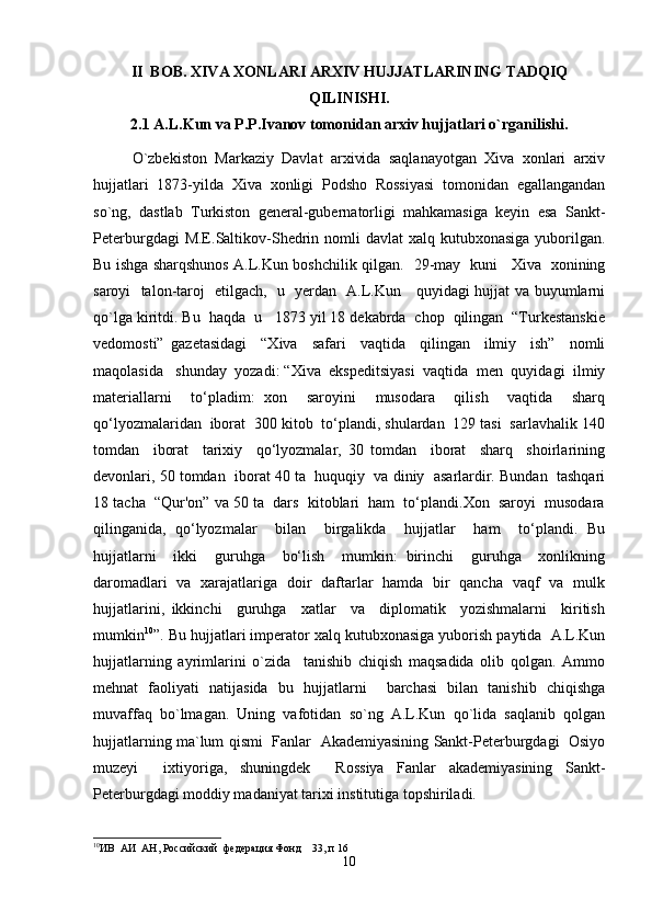II  BOB.   XIVA XONLARI ARXIV HUJJATLARINING TADQIQ
QILINISHI.
2.1 A.L.Kun va P.P.Ivanov tomonidan arxiv hujjatlari o`rganilishi.
O`zbekiston   Markaziy   Davlat   arxivida   saqlanayotgan   Xiva   xonlari   arxiv
hujjatlari   1873-yilda   Xiva   xonligi   Podsho   Rossiyasi   tomonidan   egallangandan
so`ng,   dastlab   Turkiston   general-gubernatorligi   mahkamasiga   keyin   esa   Sankt-
Peterburgdagi  M.E.Saltikov-Shedrin nomli  davlat  xalq kutubxonasiga  yuborilgan.
Bu ishga sharqshunos A.L.Kun boshchilik qilgan.    29-may   kuni     Xiva   xonining
saroyi   talon-taroj   etilgach,   u   yerdan   A.L.Kun     quyidagi hujjat va buyumlarni
qo`lga kiritdi.  Bu  haqda  u   1873 yil 18 dekabrda  chop  qilingan  “Turkestanskie
vedomosti”   gazetasidagi     “Xiva     safari     vaqtida     qilingan     ilmiy     ish”     nomli
maqolasida   shunday  yozadi: “ Xiva  ekspeditsiyasi  vaqtida  men  quyidagi  ilmiy
materiallarni     to‘pladim:   xon     saroyini     musodara     qilish     vaqtida     sharq
qo‘lyozmalaridan  iborat  300 kitob  to‘plandi, shulardan  129 tasi  sarlavhalik 140
tomdan     iborat     tarixiy     qo‘lyozmalar,   30   tomdan     iborat     sharq     shoirlarining
devonlari, 50 tomdan  iborat 40 ta  huquqiy  va diniy  asarlardir. Bundan  tashqari
18 tacha  “Qur'on” va 50 ta  dars  kitoblari  ham  to‘plandi.Xon  saroyi  musodara
qilinganida,   qo‘lyozmalar     bilan     birgalikda     hujjatlar     ham     to‘plandi.   Bu
hujjatlarni     ikki     guruhga     bo‘lish     mumkin:   birinchi     guruhga     xonlikning
daromadlari   va   xarajatlariga   doir   daftarlar   hamda   bir   qancha   vaqf   va   mulk
hujjatlarini,   ikkinchi     guruhga     xatlar     va     diplomatik     yozishmalarni     kiritish
mumkin 10
”. Bu hujjatlari imperator xalq kutubxonasiga yuborish paytida  A.L.Kun
hujjatlarning   ayrimlarini   o`zida     tanishib   chiqish   maqsadida   olib   qolgan.   Ammo
mehnat   faoliyati   natijasida   bu   hujjatlarni     barchasi   bilan   tanishib   chiqishga
muvaffaq   bo`lmagan.   Uning   vafotidan   so`ng   A.L.Kun   qo`lida   saqlanib   qolgan
hujjatlarning ma`lum   qismi  Fanlar   Akademiyasining Sankt-Peterburgdagi   Osiyo
muzeyi     ixtiyoriga,   shuningdek     Rossiya   Fanlar   akademiyasining   Sankt-
Peterburgdagi moddiy madaniyat tarixi institutiga topshiriladi.
10
ИВ  АИ  АН, Российский  федерация Фонд    33, п 16
10 