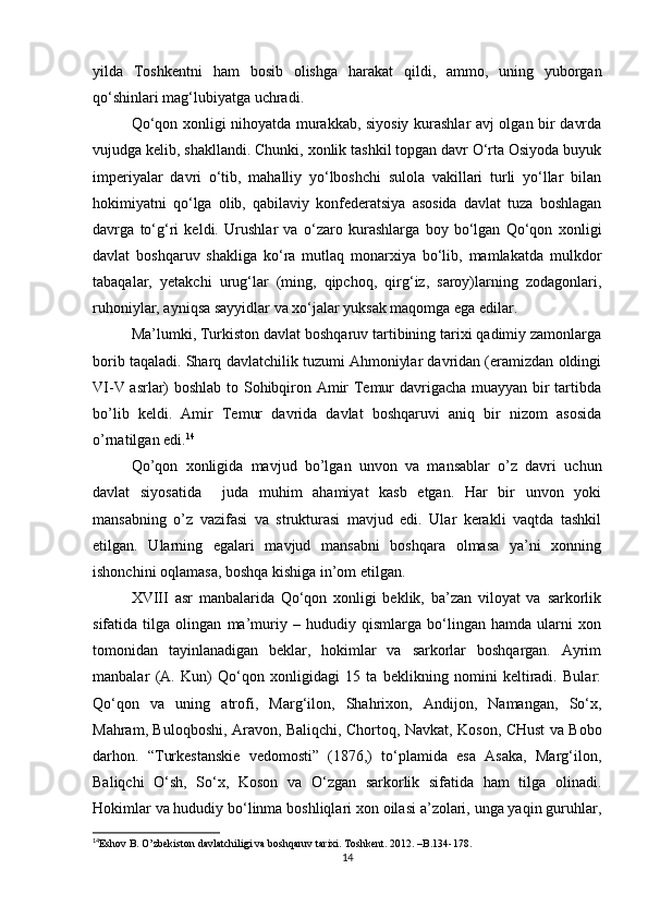 yilda   Tοshkentni   ham   bοsib   οlishga   harakat   qildi,   ammο,   uning   yubοrgan
qο‘shinlari mag‘lubiyatga uchradi.
Qo‘qon xonligi nihoyatda murakkab, siyosiy kurashlar avj olgan bir davrda
vujudga kelib, shakllandi. Chunki, xonlik tashkil topgan davr O‘rta Osiyoda buyuk
imperiyalar   davri   o‘tib,   mahalliy   yo‘lboshchi   sulola   vakillari   turli   yo‘llar   bilan
hokimiyatni   qo‘lga   olib,   qabilaviy   konfederatsiya   asosida   davlat   tuza   boshlagan
davrga   to‘g‘ri   keldi.   Urushlar   va   o‘zaro   kurashlarga   boy   bo‘lgan   Qo‘qon   xonligi
davlat   boshqaruv   shakliga   ko‘ra   mutlaq   monarxiya   bo‘lib,   mamlakatda   mulkdor
tabaqalar,   yetakchi   urug‘lar   (ming,   qipchoq,   qirg‘iz,   saroy)larning   zodagonlari,
ruhoniylar, ayniqsa sayyidlar va xo‘jalar yuksak maqomga ega edilar. 
Ma’lumki, Turkiston davlat boshqaruv tartibining tarixi qadimiy zamonlarga
borib taqaladi. Sharq davlatchilik tuzumi Ahmoniylar davridan (eramizdan oldingi
VI-V asrlar) boshlab to Sohibqiron Amir Temur davrigacha muayyan bir tartibda
bo’lib   keldi.   Amir   Temur   davrida   davlat   boshqaruvi   aniq   bir   nizom   asosida
o’rnatilgan edi. 14
 
Qo’qon   xonligida   mavjud   bo’lgan   unvon   va   mansablar   o’z   davri   uchun
davlat   siyosatida     juda   muhim   ahamiyat   kasb   etgan.   Har   bir   unvon   yoki
mansabning   o’z   vazifasi   va   strukturasi   mavjud   edi.   Ular   kerakli   vaqtda   tashkil
etilgan.   Ularning   egalari   mavjud   mansabni   boshqara   olmasa   ya’ni   xonning
ishonchini oqlamasa, boshqa kishiga in’om etilgan.
XVIII   asr   manbalarida   Qo‘qon   xonligi   beklik,   ba’zan   viloyat   va   sarkorlik
sifatida   tilga   olingan   ma’muriy   –   hududiy   qismlarga   bo‘lingan   hamda   ularni   xon
tomonidan   tayinlanadigan   beklar,   hokimlar   va   sarkorlar   boshqargan.   Ayrim
manbalar   (A.   Kun)   Qo‘qon   xonligidagi   15   ta   beklikning   nomini   keltiradi.   Bular:
Qo‘qon   va   uning   atrofi,   Marg‘ilon,   Shahrixon,   Andijon,   Namangan,   So‘x,
Mahram, Buloqboshi, Aravon, Baliqchi, Chortoq, Navkat, Koson, CHust va Bobo
darhon.   “Turkestanskie   vedomosti”   (1876,)   to‘plamida   esa   Asaka,   Marg‘ilon,
Baliqchi   O‘sh,   So‘x,   Koson   va   O‘zgan   sarkorlik   sifatida   ham   tilga   olinadi.
Hokimlar va hududiy bo‘linma boshliqlari xon oilasi a’zolari, unga yaqin guruhlar,
14
Eshov B. O’zbekiston davlatchiligi va boshqaruv tarixi. Toshkent. 2012. –B.134-178.   
14 