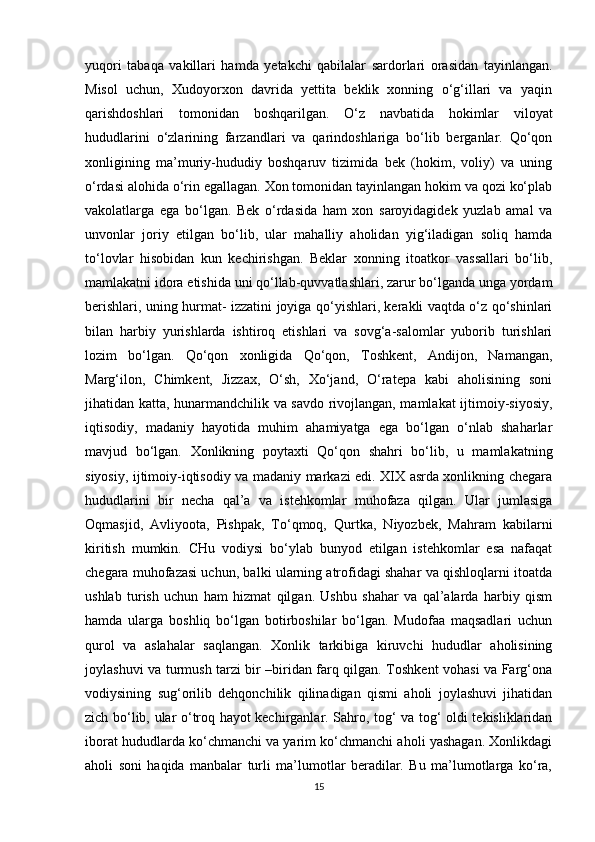 yuqori   tabaqa   vakillari   hamda   yetakchi   qabilalar   sardorlari   orasidan   tayinlangan.
Misol   uchun,   Xudoyorxon   davrida   yettita   beklik   xonning   o‘g‘illari   va   yaqin
qarishdoshlari   tomonidan   boshqarilgan.   O‘z   navbatida   hokimlar   viloyat
hududlarini   o‘zlarining   farzandlari   va   qarindoshlariga   bo‘lib   berganlar.   Qo‘qon
xonligining   ma’muriy-hududiy   boshqaruv   tizimida   bek   (hokim,   voliy)   va   uning
o‘rdasi alohida o‘rin egallagan. Xon tomonidan tayinlangan hokim va qozi ko‘plab
vakolatlarga   ega   bo‘lgan.   Bek   o‘rdasida   ham   xon   saroyidagidek   yuzlab   amal   va
unvonlar   joriy   etilgan   bo‘lib,   ular   mahalliy   aholidan   yig‘iladigan   soliq   hamda
to‘lovlar   hisobidan   kun   kechirishgan.   Beklar   xonning   itoatkor   vassallari   bo‘lib,
mamlakatni idora etishida uni qo‘llab-quvvatlashlari, zarur bo‘lganda unga yordam
berishlari, uning hurmat- izzatini joyiga qo‘yishlari, kerakli vaqtda o‘z qo‘shinlari
bilan   harbiy   yurishlarda   ishtiroq   etishlari   va   sovg‘a-salomlar   yuborib   turishlari
lozim   bo‘lgan.   Qo‘qon   xonligida   Qo‘qon,   Toshkent,   Andijon,   Namangan,
Marg‘ilon,   Chimkent,   Jizzax,   O‘sh,   Xo‘jand,   O‘ratepa   kabi   aholisining   soni
jihatidan katta, hunarmandchilik va savdo rivojlangan, mamlakat ijtimoiy-siyosiy,
iqtisodiy,   madaniy   hayotida   muhim   ahamiyatga   ega   bo‘lgan   o‘nlab   shaharlar
mavjud   bo‘lgan.   Xonlikning   poytaxti   Qo‘qon   shahri   bo‘lib,   u   mamlakatning
siyosiy, ijtimoiy-iqtisodiy va madaniy markazi edi. XIX asrda xonlikning chegara
hududlarini   bir   necha   qal’a   va   istehkomlar   muhofaza   qilgan.   Ular   jumlasiga
Oqmasjid,   Avliyoota,   Pishpak,   To‘qmoq,   Qurtka,   Niyozbek,   Mahram   kabilarni
kiritish   mumkin.   CHu   vodiysi   bo‘ylab   bunyod   etilgan   istehkomlar   esa   nafaqat
chegara muhofazasi uchun, balki ularning atrofidagi shahar va qishloqlarni itoatda
ushlab   turish   uchun   ham   hizmat   qilgan.   Ushbu   shahar   va   qal’alarda   harbiy   qism
hamda   ularga   boshliq   bo‘lgan   botirboshilar   bo‘lgan.   Mudofaa   maqsadlari   uchun
qurol   va   aslahalar   saqlangan.   Xonlik   tarkibiga   kiruvchi   hududlar   aholisining
joylashuvi va turmush tarzi bir –biridan farq qilgan. Toshkent vohasi va Farg‘ona
vodiysining   sug‘orilib   dehqonchilik   qilinadigan   qismi   aholi   joylashuvi   jihatidan
zich bo‘lib, ular o‘troq hayot kechirganlar. Sahro, tog‘ va tog‘ oldi tekisliklaridan
iborat hududlarda ko‘chmanchi va yarim ko‘chmanchi aholi yashagan. Xonlikdagi
aholi   soni   haqida   manbalar   turli   ma’lumotlar   beradilar.   Bu   ma’lumotlarga   ko‘ra,
15 