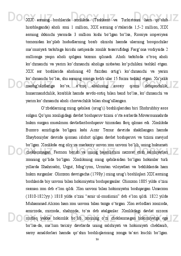 XIX   asrning   boshlarida   xonlikda   (Toshkent   va   Turkistonni   ham   qo‘shib
hisoblaganda)   aholi   soni   1   million,   XIX   asrning   o‘rtalarida   1,5-2   million,   XIX
asrning   ikkinchi   yarmida   3   million   kishi   bo‘lgan   bo‘lsa,   Rossiya   imperiyasi
tomonidan   ko‘plab   hududlarning   bosib   olinishi   hamda   ularning   bosqinchilar
ma’muriyati   tarkibiga   kirishi   natijasida   xonlik   tasarrufidagi   Farg‘ona   vodiysida   2
millionga   yaqin   aholi   qolgani   taxmin   qilinadi.   Aholi   tarkibida   o‘troq   aholi
ko‘chmanchi   va   yarim   ko‘chmanchi   aholiga   nisbatan   ko‘pchilikni   tashkil   etgan.
XIX   asr   boshlarida   aholining   40   foizdan   ortig‘i   ko‘chmanchi   va   yarim
ko‘chmanchi bo‘lsa, shu asrning oxiriga kelib ular 15 foizni tashkil etgan. Xo‘jalik
mashg‘ulotlariga   ko‘ra,   o‘troq   aholining   asosiy   qismi   dehqonchilik,
hunarmandchilik,   kosiblik   hamda   savdo-sotiq   bilan   band   bo‘lsa,   ko‘chmanchi   va
yarim ko‘chmanchi aholi chorvachilik bilan shug‘ullangan. 
                     O‘zbeklarning ming qabilasi (urug‘i) boshliqlaridan biri Shohruhbiy asos
solgan Qo‘qon xonligidagi davlat boshqaruv tizimi o‘rta asrlarda Movarounnahrda
hukm   surgan   musulmon   davlatlariboshqaruv   tizimidan   farq   qilmas   edi.   Xonlikda
Buxoro   amirligida   bo‘lgani   kabi   Amir   Temur   davrida   shakllangan   hamda
Shayboniylar   davrida   qisman   islohot   qilgan   davlat   boshqaruvi   va   tizimi   mavjud
bo‘lgan. Xonlikda eng oliy va markaziy unvon xon unvoni bo‘lib, uning hukumati
cheklanmagan.   Farmon   berish   va   uning   bajarilishini   nazorat   etish   salohiyatlari
xonning   qo‘lida   bo‘lgan.   Xonlikning   ming   qabilasidan   bo‘lgan   hokimlar   turli
yillarda   Shahrisabz,   Urgut,   Mog‘iyon,   Urmitan   viloyatlari   va   bekliklarida   ham
hukm surganlar. Olimxon davrigacha (1798y.) ming urug‘i boshliqlari XIX asrning
boshlarida biy unvoni bilan hokimiyatni boshqarganlar. Olimxon 1805 yilda o‘zini
rasman   xon   deb   e’lon   qildi.   Xon   unvoni   bilan   hokimiyatni   boshqargan   Umarxon
(1810-1822yy.)   1818   yilda   o‘zini   “amir   ul-muslimin”   deb  e’lon  qildi.   1822  yilda
Muhammad Alixon ham xon unvoni bilan taxga o‘tirgan. Xon avlodlari xonzoda,
amirzoda,   mirzoda,   shahzoda,   to‘ra   deb   atalganlar.   Xonlikdagi   davlat   nizomi
mutlaq   yakka   hokimlik   bo‘lib,   xonning   o‘zi   cheklanmagan   hokimiyatga   ega
bo‘lsa-da,   ma’lum   tarixiy   davrlarda   uning   salohiyati   va   hokimiyati   cheklanib,
saroy   amaldorlari   hamda   qo‘shin   boshliqlarining   xonga   ta’siri   kuchli   bo‘lgan.
16 