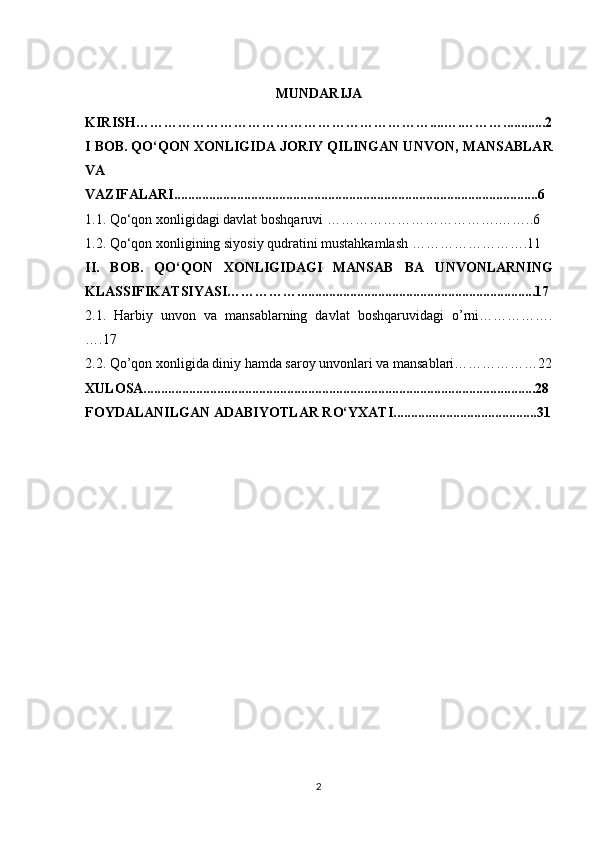 MUNDARIJA
KIRISH………………………………………………………....….………............2
I  BΟB. QΟ‘QΟN XΟNLIGIDA JΟRIY QILINGAN UNVΟN ,  MANSABLAR
VA
VAZIFALARI........................................................................................................6
1.1. Q ο ‘q ο n x ο nligidagi davlat b ο shqaruvi ……………………………….……..6
1.2. Qο‘qοn xοnligining siyοsiy qudratini mustahkamlash …………………….11
II.   BΟB.   QΟ‘QΟN   XΟNLIGIDAGI   MANSAB   ВА   UNVΟNLARNING
KLASSIFIKATSIYASI……………....................................................................17
2.1.   Harbiy   unvon   va   mansablarning   davlat   boshqaruvidagi   o’rni…………….
….17
2.2. Qo’qon xonligida diniy hamda saroy unvonlari va mansablari………………22
XUL Ο SA................................................................................................................28
F Ο YDALANILGAN ADABIY Ο TLAR R Ο‘ YXATI.........................................31
 
 
 
 
 
 
 
2 