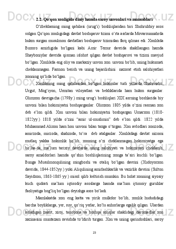 2.2. Qo‘qon xonligida diniy hamda saroy unvonlari va mansablari
O‘zbeklarning   ming   qabilasi   (urug‘i)   boshliqlaridan   biri   Shohruhbiy   asos
solgan Qo‘qon xonligidagi davlat boshqaruv tizimi o‘rta asrlarda Movarounnahrda
hukm surgan musulmon davlatlari boshqaruv tizimidan farq qilmas edi. Xonlikda
Buxoro   amirligida   bo‘lgani   kabi   Amir   Temur   davrida   shakllangan   hamda
Shayboniylar   davrida   qisman   islohot   qilgan   davlat   boshqaruvi   va   tizimi   mavjud
bo‘lgan. Xonlikda eng oliy va markaziy unvon xon  unvoni bo‘lib, uning hukumati
cheklanmagan.   Farmon   berish   va   uning   bajarilishini     nazorat   etish   salohiyatlari
xonning qo‘lida bo‘lgan. 
Xonlikning   ming   qabilasidan   bo‘lgan   hokimlar   turli   yillarda   Shahrisabz,
Urgut,   Mog‘iyon,   Urmitan   viloyatlari   va   bekliklarida   ham   hukm   surganlar.
Olimxon davrigacha (1798y.) ming urug‘i boshliqlari XIX asrning boshlarida biy
unvoni   bilan   hokimiyatni   boshqarganlar.   Olimxon   1805   yilda   o‘zini   rasman   xon
deb   e’lon   qildi.   Xon   unvoni   bilan   hokimiyatni   boshqargan   Umarxon   (1810-
1822yy.)   1818   yilda   o‘zini   “amir   ul-muslimin”   deb   e’lon   qildi.   1822   yilda
Muhammad Alixon ham hon unvoni bilan taxga o‘tirgan. Xon avlodlari xonzoda,
amirzoda,   mirzoda,   shahzoda,   to‘ra     deb   atalganlar.   Xonlikdagi   davlat   nizomi
mutlaq   yakka   hokimlik   bo‘lib,   xonning   o‘zi   cheklanmagan   hokimiyatga   ega
bo‘lsa-da,   ma’lum   tarixiy   davrlarda   uning   salohiyati   va   hokimiyati   cheklanib,
saroy   amaldorlari   hamda   qo‘shin   boshliqlarining   xonga   ta’siri   kuchli   bo‘lgan.
Bunga   Musulmonqulining   mingboshi   va   otaliq   bo‘lgan   davrini   (Xudoyorxon
davrida, 1844-1852yy.) yoki Aliqulining amirlashkarlik va vazirlik davrini (Sulton
Sayidxon, 1863-1865 yy.) misol qilib keltirish mumkin. Bu holat xonning siyosiy
kuch   qudrati   ma’lum   iqtisodiy   asoslarga   hamda   ma’lum   ijtimoiy   guruhlar
faoliyatiga bog‘liq bo‘lgan deyishga asos bo‘ladi. 
Mamlakatda   xon   eng   katta   va   yirik   mulkdor   bo‘lib,   xonlik   hududidagi
barcha boyliklarga, yer, suv, qo‘riq yerlar, ko‘lu anhorlarga egalik qilgan. Ulardan
keladigan   zakot,   xiroj,   tanobona   va   boshqa   soliqlar   shaklidagi   daromadlar   xon
xazinasini  muntazam  ravishda  to‘ldirib turgan. Xon va uning qarindoshlari, saroy
23 