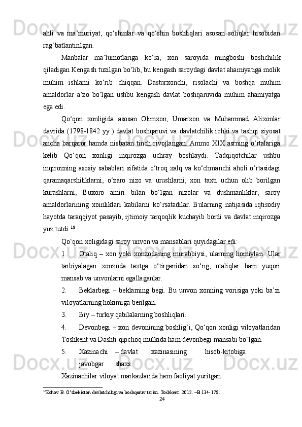 ahli   va   ma’muriyat,   qo‘shinlar   va   qo‘shin   boshliqlari   asosan   soliqlar   hisobidan
rag‘batlantirilgan. 
Manbalar   ma’lumotlariga   ko‘ra,   xon   saroyida   mingboshi   boshchilik
qiladigan Kengash tuzilgan bo‘lib, bu kengash saroydagi davlat ahamiyatiga molik
muhim   ishlarni   ko‘rib   chiqqan.   Dasturxonchi,   risolachi   va   boshqa   muhim
amaldorlar   a’zo   bo‘lgan   ushbu   kengash   davlat   boshqaruvida   muhim   ahamiyatga
ega edi. 
Qo‘qon   xonligida   asosan   Olimxon,   Umarxon   va   Muhammad   Alixonlar
davrida  (1798-1842 yy.)  davlat  boshqaruvi  va davlatchilik ichki  va tashqi  siyosat
ancha  barqaror  hamda   nisbatan  tinch  rivojlangan.  Ammo  XIX  asrning  o‘rtalariga
kelib   Qo‘qon   xonligi   inqirozga   uchray   boshlaydi.   Tadqiqotchilar   ushbu
inqirozning asosiy sabablari  sifatida o‘troq xalq va ko‘chmanchi  aholi  o‘rtasidagi
qaramaqarshiliklarni,   o‘zaro   nizo   va   urushlarni,   xon   taxti   uchun   olib   borilgan
kurashlarni,   Buxoro   amiri   bilan   bo‘lgan   nizolar   va   dushmanliklar,   saroy
amaldorlarining   xoinliklari   kabilarni   ko‘rsatadilar.   Bularning   natijasida   iqtisodiy
hayotda taraqqiyot  pasayib, ijtimoiy tarqoqlik kuchayib  bordi  va davlat  inqirozga
yuz tutdi.   18
 
Qo‘qon xoligidagi saroy unvon va mansablari quyidagilar edi: 
1. Otaliq   –   xon   yoki   xonzodaning   murabbiysi,   ularning   homiylari.   Ular
tarbiyalagan   xonzoda   taxtga   o‘tirganidan   so‘ng,   otaliqlar   ham   yuqori
mansab va unvonlarni egallaganlar. 
2. Beklarbegi   –  beklarning  begi.   Bu   unvon  xonning   vorisiga   yoki   ba’zi
viloyatlarning hokimiga berilgan. 
3. Biy – turkiy qabilalarning boshliqlari. 
4. Devonbegi – xon devonining boshlig‘i, Qo‘qon xonligi viloyatlaridan
Toshkent va Dashti qipchoq mulkida ham devonbegi mansabi bo‘lgan. 
5. Xazinachi  – davlat  xazinasining  hisob-kitobiga  
javobgar  shaxs. 
Xazinachilar viloyat markazlarida ham faoliyat yuritgan. 
18
Eshov B. O’zbekiston davlatchiligi va boshqaruv tarixi. Toshkent. 2012. –B.134-178.   
24 