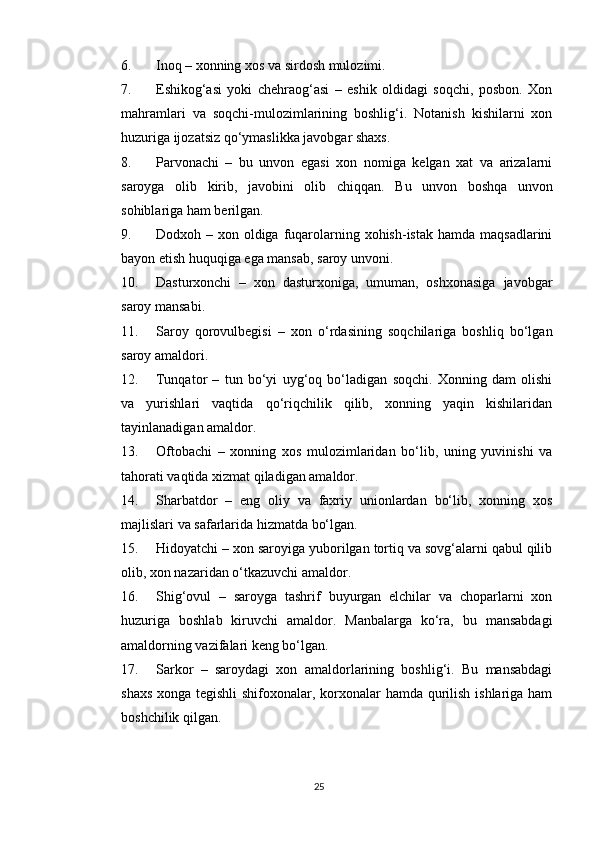 6. Inoq – xonning xos va sirdosh mulozimi. 
7. Eshikog‘asi   yoki   chehraog‘asi   –   eshik   oldidagi   soqchi,   posbon.   Xon
mahramlari   va   soqchi-mulozimlarining   boshlig‘i.   Notanish   kishilarni   xon
huzuriga ijozatsiz qo‘ymaslikka javobgar shaxs. 
8. Parvonachi   –   bu   unvon   egasi   xon   nomiga   kelgan   xat   va   arizalarni
saroyga   olib   kirib,   javobini   olib   chiqqan.   Bu   unvon   boshqa   unvon
sohiblariga ham berilgan. 
9. Dodxoh – xon oldiga fuqarolarning xohish-istak hamda  maqsadlarini
bayon etish huquqiga ega mansab, saroy unvoni. 
10. Dasturxonchi   –   xon   dasturxoniga,   umuman,   oshxonasiga   javobgar
saroy mansabi. 
11. Saroy   qorovulbegisi   –   xon   o‘rdasining   soqchilariga   boshliq   bo‘lgan
saroy amaldori. 
12. Tunqator   –   tun   bo‘yi   uyg‘oq   bo‘ladigan   soqchi.   Xonning   dam   olishi
va   yurishlari   vaqtida   qo‘riqchilik   qilib,   xonning   yaqin   kishilaridan
tayinlanadigan amaldor. 
13. Oftobachi   –   xonning   xos   mulozimlaridan   bo‘lib,   uning   yuvinishi   va
tahorati vaqtida xizmat qiladigan amaldor. 
14. Sharbatdor   –   eng   oliy   va   faxriy   unionlardan   bo‘lib,   xonning   xos
majlislari va safarlarida hizmatda bo‘lgan. 
15. Hidoyatchi – xon saroyiga yuborilgan tortiq va sovg‘alarni qabul qilib
olib, xon nazaridan o‘tkazuvchi amaldor. 
16. Shig‘ovul   –   saroyga   tashrif   buyurgan   elchilar   va   choparlarni   xon
huzuriga   boshlab   kiruvchi   amaldor.   Manbalarga   ko‘ra,   bu   mansabdagi
amaldorning vazifalari keng bo‘lgan. 
17. Sarkor   –   saroydagi   xon   amaldorlarining   boshlig‘i.   Bu   mansabdagi
shaxs xonga tegishli  shifoxonalar, korxonalar hamda qurilish ishlariga ham
boshchilik qilgan. 
25 