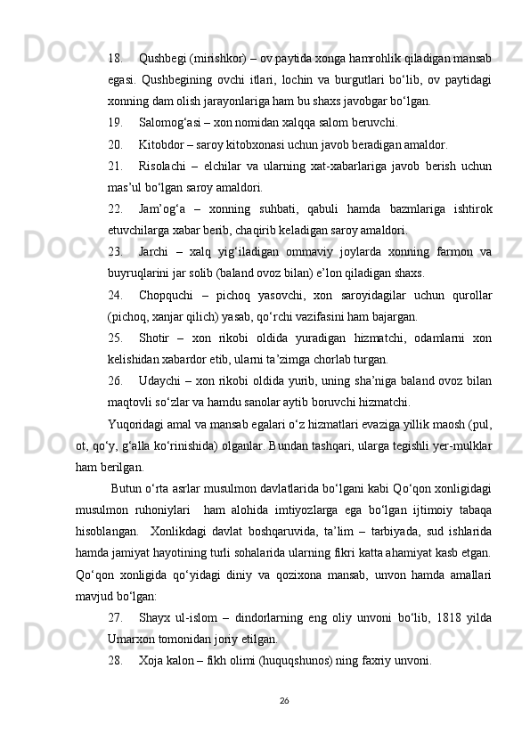 18. Qushbegi (mirishkor) – ov paytida xonga hamrohlik qiladigan mansab
egasi.   Qushbegining   ovchi   itlari,   lochin   va   burgutlari   bo‘lib,   ov   paytidagi
xonning dam olish jarayonlariga ham bu shaxs javobgar bo‘lgan. 
19. Salomog‘asi – xon nomidan xalqqa salom beruvchi. 
20. Kitobdor – saroy kitobxonasi uchun javob beradigan amaldor. 
21. Risolachi   –   elchilar   va   ularning   xat-xabarlariga   javob   berish   uchun
mas’ul bo‘lgan saroy amaldori. 
22. Jam’og‘a   –   xonning   suhbati,   qabuli   hamda   bazmlariga   ishtirok
etuvchilarga xabar berib, chaqirib keladigan saroy amaldori. 
23. Jarchi   –   xalq   yig‘iladigan   ommaviy   joylarda   xonning   farmon   va
buyruqlarini jar solib (baland ovoz bilan) e’lon qiladigan shaxs. 
24. Chopquchi   –   pichoq   yasovchi,   xon   saroyidagilar   uchun   qurollar
(pichoq, xanjar qilich) yasab, qo‘rchi vazifasini ham bajargan. 
25. Shotir   –   xon   rikobi   oldida   yuradigan   hizmatchi,   odamlarni   xon
kelishidan xabardor etib, ularni ta’zimga chorlab turgan. 
26. Udaychi  – xon rikobi oldida yurib, uning sha’niga baland ovoz bilan
maqtovli so‘zlar va hamdu sanolar aytib boruvchi hizmatchi. 
Yuqoridagi amal va mansab egalari o‘z hizmatlari evaziga yillik maosh (pul,
ot, qo‘y, g‘alla ko‘rinishida) olganlar. Bundan tashqari, ularga tegishli yer-mulklar
ham berilgan. 
 Butun o‘rta asrlar musulmon davlatlarida bo‘lgani kabi Qo‘qon xonligidagi
musulmon   ruhoniylari     ham   alohida   imtiyozlarga   ega   bo‘lgan   ijtimoiy   tabaqa
hisoblangan.     Xonlikdagi   davlat   boshqaruvida,   ta’lim   –   tarbiyada,   sud   ishlarida
hamda jamiyat hayotining turli sohalarida ularning fikri katta ahamiyat kasb etgan.
Qo‘qon   xonligida   qo‘yidagi   diniy   va   qozixona   mansab,   unvon   hamda   amallari
mavjud bo‘lgan: 
27. Shayx   ul-islom   –   dindorlarning   eng   oliy   unvoni   bo‘lib,   1818   yilda
Umarxon tomonidan joriy etilgan. 
28. Xoja kalon – fikh olimi (huquqshunos) ning faxriy unvoni. 
26 