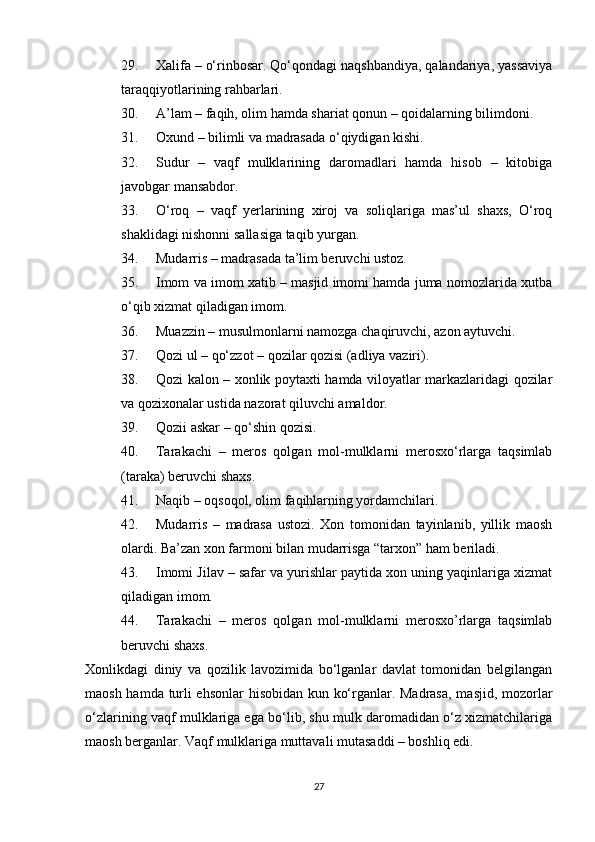 29. Xalifa – o‘rinbosar. Qo‘qondagi naqshbandiya, qalandariya, yassaviya
taraqqiyotlarining rahbarlari. 
30. A’lam – faqih, olim hamda shariat qonun – qoidalarning bilimdoni. 
31. Oxund – bilimli va madrasada o‘qiydigan kishi. 
32. Sudur   –   vaqf   mulklarining   daromadlari   hamda   hisob   –   kitobiga
javobgar mansabdor. 
33. O‘roq   –   vaqf   yerlarining   xiroj   va   soliqlariga   mas’ul   shaxs,   O‘roq
shaklidagi nishonni sallasiga taqib yurgan. 
34. Mudarris – madrasada ta’lim beruvchi ustoz. 
35. Imom va imom xatib – masjid imomi hamda juma nomozlarida xutba
o‘qib xizmat qiladigan imom. 
36. Muazzin – musulmonlarni namozga chaqiruvchi, azon aytuvchi. 
37. Qozi ul – qo‘zzot – qozilar qozisi (adliya vaziri). 
38. Qozi kalon – xonlik poytaxti hamda viloyatlar markazlaridagi qozilar
va qozixonalar ustida nazorat qiluvchi amaldor. 
39. Qozii askar – qo‘shin qozisi. 
40. Tarakachi   –   meros   qolgan   mol-mulklarni   merosxo‘rlarga   taqsimlab
(taraka) beruvchi shaxs. 
41. Naqib – oqsoqol, olim faqihlarning yordamchilari.
42. Mudarris   –   madrasa   ustozi.   Xon   tomonidan   tayinlanib,   yillik   maosh
olardi. Ba’zan xon farmoni bilan mudarrisga “tarxon” ham beriladi.
43. Imomi Jilav – safar va yurishlar paytida xon uning yaqinlariga xizmat
qiladigan imom.
44. Tarakachi   –   meros   qolgan   mol-mulklarni   merosxo’rlarga   taqsimlab
beruvchi shaxs. 
Xonlikdagi   diniy   va   qozilik   lavozimida   bo‘lganlar   davlat   tomonidan   belgilangan
maosh hamda turli ehsonlar  hisobidan kun ko‘rganlar. Madrasa, masjid, mozorlar
o‘zlarining vaqf mulklariga ega bo‘lib, shu mulk daromadidan o‘z xizmatchilariga
maosh berganlar. Vaqf mulklariga muttavali mutasaddi – boshliq edi. 
27 