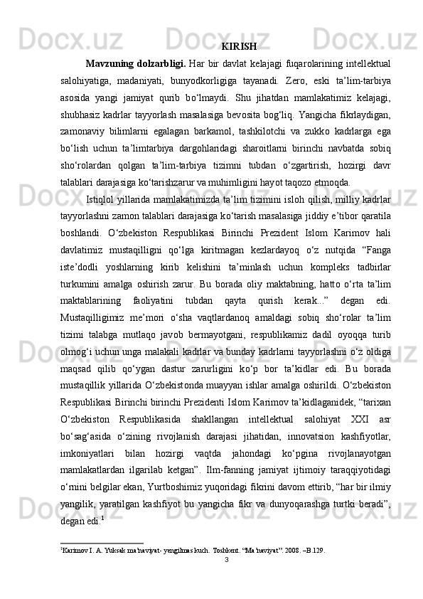 KIRISH  
Mavzuning   d ο lzarbligi.   Har   bir   davlat   kelajagi   fuqar ο larining   intellektual
sal ο hiyatiga,   madaniyati,   buny ο dk ο rligiga   tayanadi.   Zer ο ,   eski   ta’lim-tarbiya
as ο sida   yangi   jamiyat   qurib   b ο ‘lmaydi.   Shu   jihatdan   mamlakatimiz   kelajagi,
shubhasiz  kadrlar tayy ο rlash masalasiga  bev ο sita b ο g‘liq. Yangicha fikrlaydigan,
zam ο naviy   bilimlarni   egalagan   barkam ο l,   tashkil ο tchi   va   zukk ο   kadrlarga   ega
b ο ‘lish   uchun   ta’limtarbiya   darg ο hlaridagi   shar ο itlarni   birinchi   navbatda   s ο biq
sh ο ‘r ο lardan   q ο lgan   ta’lim-tarbiya   tizimni   tubdan   ο ‘zgartirish,   h ο zirgi   davr
talablari darajasiga k ο ‘tarishzarur va muhimligini hay ο t taq ο z ο  etm ο qda.  
Istiql ο l yillarida mamlakatimizda ta’lim tizimini isl ο h qilish, milliy kadrlar
tayy ο rlashni zam ο n talablari darajasiga k ο ‘tarish masalasiga jiddiy e’tib ο r qaratila
b ο shlandi.   Ο ‘zbekist ο n   Respublikasi   Birinchi   Prezident   Isl ο m   Karim ο v   hali
davlatimiz   mustaqilligni   q ο ‘lga   kiritmagan   kezlarday ο q   ο ‘z   nutqida   “Fanga
iste’d ο dli   y ο shlarning   kirib   kelishini   ta’minlash   uchun   k ο mpleks   tadbirlar
turkumini   amalga   ο shirish   zarur.   Bu   b ο rada   ο liy   maktabning,   hatt ο   ο ‘rta   ta’lim
maktablarining   fa ο liyatini   tubdan   qayta   qurish   kerak...”   degan   edi.
Mustaqilligimiz   me’m ο ri   ο ‘sha   vaqtlardan ο q   amaldagi   s ο biq   sh ο ‘r ο lar   ta’lim
tizimi   talabga   mutlaq ο   jav ο b   bermay ο tgani,   respublikamiz   dadil   ο y ο qqa   turib
ο lm ο g‘i uchun unga malakali kadrlar va bunday kadrlarni tayy ο rlashni   ο ‘z   ο ldiga
maqsad   qilib   q ο ‘ygan   dastur   zarurligini   k ο ‘p   b ο r   ta’kidlar   edi.   Bu   b ο rada
mustaqillik yillarida   Ο ‘zbekist ο nda muayyan ishlar amalga   ο shirildi.   Ο ‘zbekist ο n
Respublikasi Birinchi birinchi Prezidenti Isl ο m Karim ο v ta’kidlaganidek, “tarixan
Ο ‘zbekist ο n   Respublikasida   shakllangan   intellektual   sal ο hiyat   XXI   asr
b ο ‘sag‘asida   ο ‘zining   riv ο jlanish   darajasi   jihatidan,   inn ο vatsi ο n   kashfiy ο tlar,
imk ο niyatlari   bilan   h ο zirgi   vaqtda   jah ο ndagi   k ο ‘pgina   riv ο jlanay ο tgan
mamlakatlardan   ilgarilab   ketgan”.   Ilm-fanning   jamiyat   ijtim ο iy   taraqqiy ο tidagi
ο ‘rnini belgilar ekan, Yurtb ο shimiz yuq ο ridagi fikrini dav ο m ettirib, “har bir ilmiy
yangilik,   yaratilgan   kashfiy ο t   bu   yangicha   fikr   va   duny ο qarashga   turtki   beradi”,
degan edi. 1
 
1
Karim ο v I. A. Yuksak ma’naviyat- yengilmas kuch. T ο shkent . “ Ma ’ naviyat ”. 2008. – B .129.
3 