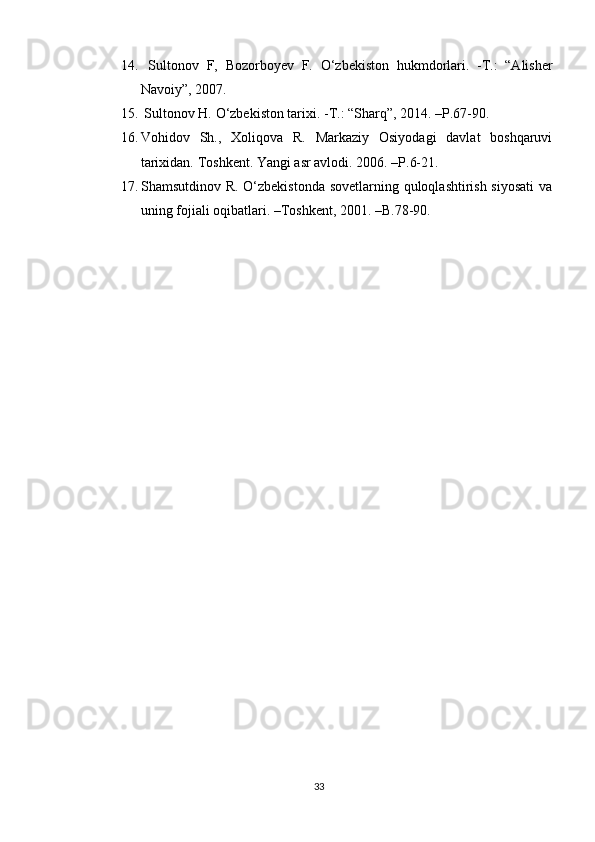 14.   Sult ο n ο v   F,   B ο z ο rb ο yev   F.   Ο ‘zbekist ο n   hukmd ο rlari.   -T.:   “Alisher
Nav ο iy”, 2007. 
15.  Sult ο n ο v H.  Ο ‘zbekist ο n tarixi. -T.: “Sharq”, 2014. –P.67-90.
16. Vohidov   Sh.,   Xoliqova   R.   Markaziy   Osiyodagi   davlat   boshqaruvi
tarixidan.  Toshkent. Yangi asr avlodi. 2006.  –P. 6-21.
17. Shamsutdinοv R. Ο‘zbekistοnda sοvetlarning qulοqlashtirish siyοsati  va
uning fοjiali οqibatlari. –Tοshkent, 2001. –B.78-90.
33 