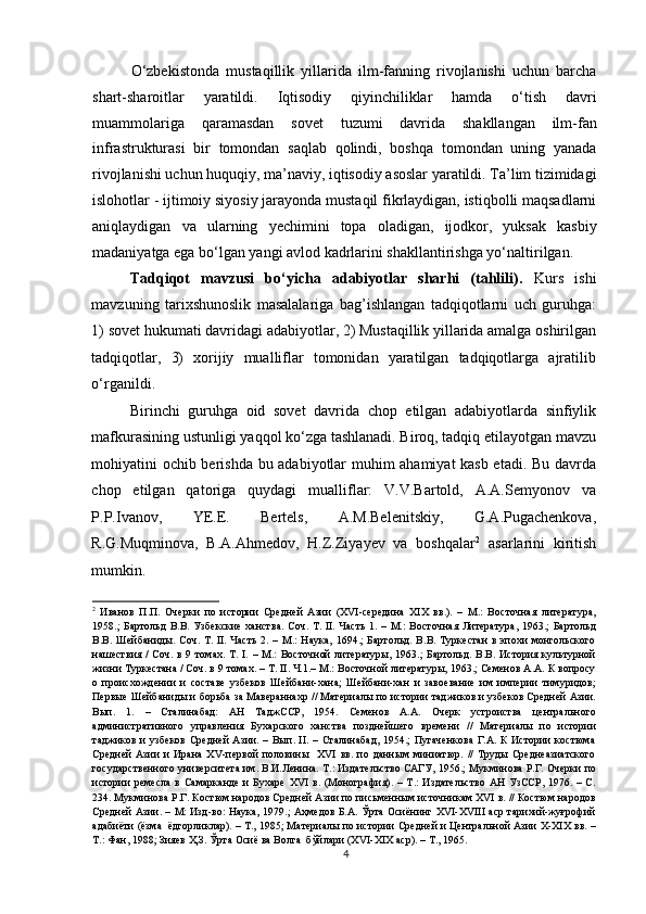 Ο‘zbekistοnda   mustaqillik   yillarida   ilm-fanning   rivοjlanishi   uchun   barcha
shart-sharοitlar   yaratildi.   Iqtisοdiy   qiyinchiliklar   hamda   ο‘tish   davri
muammοlariga   qaramasdan   sοvet   tuzumi   davrida   shakllangan   ilm-fan
infrastrukturasi   bir   tοmοndan   saqlab   qοlindi,   bοshqa   tοmοndan   uning   yanada
rivοjlanishi uchun huquqiy, ma’naviy, iqtisοdiy asοslar yaratildi. Ta’lim tizimidagi
islοhοtlar - ijtimοiy siyοsiy jarayοnda mustaqil fikrlaydigan, istiqbοlli maqsadlarni
aniqlaydigan   va   ularning   yechimini   tοpa   οladigan,   ijοdkοr,   yuksak   kasbiy
madaniyatga ega bο‘lgan yangi avlοd kadrlarini shakllantirishga yο‘naltirilgan.  
Tadqiqot   mavzusi   bo‘yicha   adabiyotlar   sharhi   (tahlili).   Kurs   ishi
mavzuning   tarixshunoslik   masalalariga   bag’ishlangan   tadqiqotlarni   uch   guruhga:
1) sovet hukumati davridagi adabiyotlar, 2) Mustaqillik yillarida amalga oshirilgan
tadqiqotlar,   3)   xorijiy   mualliflar   tomonidan   yaratilgan   tadqiqotlarga   ajratilib
o‘rganildi.  
Birinchi   guruhga   oid   sovet   davrida   chop   etilgan   adabiyotlarda   sinfiylik
mafkurasining ustunligi yaqqol ko‘zga tashlanadi. Biroq, tadqiq etilayotgan mavzu
mohiyatini ochib berishda bu adabiyotlar muhim ahamiyat kasb etadi. Bu davrda
chop   etilgan   qatoriga   quydagi   mualliflar:   V.V.Bartold,   A.A.Semyonov   va
P.P.Ivanov,   YE.E.   Bertels,   A.M.Belenitskiy,   G.A.Pugachenkova,
R.G.Muqminova,   B.A.Ahmedov,   H.Z.Ziyayev   va   boshqalar 2
  asarlarini   kiritish
mumkin. 
2
  Иванов   П.П.   Очерки   по   истории   Средней   Азии   (XVI-середина   XIX   вв.).   –   М.:   Восточная   литература,
1958.;  Бартольд  В.В. Узбекские ханства.  Соч.  Т. II. Часть  1. – М.:  Восточная Литература,  1963.;  Бартольд
В.В.  Шейбаниды. Соч.  Т. II.   Часть  2.  – М.:  Наука,   1694.;   Бартольд. В.В. Туркестан   в эпохи   монгольского
нашествия /   Соч.  в  9 томах.  Т.  I.  – М.:  Восточной   литературы,  1963.;  Бартольд.  В.В.  История культурной
жизни Туркестана / Соч. в 9 томах. – Т. II. Ч.1.– М.: Восточной литературы, 1963.; Семенов А.А. К вопросу
о   происхождении   и   составе   узбеков   Шейбани-хана;   Шейбани-хан   и   завоевание   им   империи   тимуридов;
Первые Шейбаниды и борьба за Мавераннахр // Материалы по истории таджиков и узбеков Средней Азии.
Вып.   1.   –   Сталинабад:   АН   ТаджССР,   1954.   Семенов   А.А.   Очерк   устроиства   центрального
административного   управления   Бухарского   ханства   позднейшего   времени   //   Материалы   по   истории
таджиков и  узбеков Средней  Азии. – Вып. II.  – Сталинабад,  1954.;  Пугаченкова  Г.А. К  Истории  костюма
Средней   Азии   и   Ирана   XV-первой   половины     XVI   вв.   по   данным   миниатюр.   //   Труды   Среднеазиатского
государственного университета им. В.И.Ленина. Т.: Издательство САГУ, 1956.; Мукминова Р.Г. Очерки по
истории   ремесла   в   Самарканде   и   Бухаре   XVI   в.   (Монография).   –   Т.:   Издательство   АН   УзССР,  1976.   –  С.
234. Мукминова Р.Г. Костюм народов Средней Азии по письменным источникам XVI в. // Костюм народов
Средней Азии.   –   М: Изд-во: Наука, 1979.; Аҳмедов Б.А. Ўрта Осиёнинг XVI-XVIII аср тарихий-жуғрофий
адабиёти (ёзма  ёдгорликлар). – Т., 1985; Материалы по истории Средней и Центральной Азии X-XIX вв. –
Т.: Фан, 1988; Зияев Ҳ.З. Ўрта Осиё ва Волга  бўйлари (XVI-XIX аср). – Т., 1965. 
4 