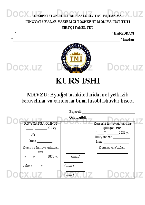 O ZBEKISTON RESPUBLIKASI ʻ OLIY TA’LIM , FAN VA
INNOVATSIYALAR VAZIRLIGI  TOSHKENT  MOLIYA INSTITUTI
SIRTQI FAKULTET
“________________________________________________________”  KAFEDRASI
“ _______________________________________________________________ ” fanidan
    
KURS ISHI
МАVZU:   Byudjet tashkilotlarida mol yetkazib
beruvchilar va xaridorlar bilan hisoblashuvlar hisobi
Bajardi:_______________________________
Qabul qildi:____________________________
RO’YXATGA OLINDI
“ ____ ”  _______20 23  y.
№_________
Imzo _________ Kurs ishi himoya ga tavsiya
qilingan sana
“____” _______20 23  y.
Ilmiy rahbar __ ________
Imzo _______________
Kurs ishi himoya qilingan
sana
 «____» _______202 3   y .
Baho  « _____ »  _________ ___________
  ( imzo )
    _ _ _________
   ( imzo )
___________
   ( imzo ) Komissiya a’zolari :
__________________
_________________ _
_________________ 