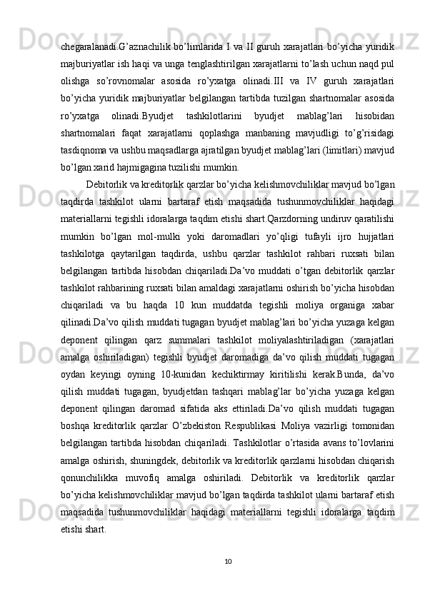 chegaralanadi.G’aznachilik bo’limlarida I va II guruh xarajatlari  bo’yicha yuridik
majburiyatlar ish haqi va unga tenglashtirilgan xarajatlarni to’lash uchun naqd pul
olishga   so’rovnomalar   asosida   ro’yxatga   olinadi.III   va   IV   guruh   xarajatlari
bo’yicha   yuridik  majburiyatlar   belgilangan   tartibda   tuzilgan  shartnomalar   asosida
ro’yxatga   olinadi.Byudjet   tashkilotlarini   byudjet   mablag’lari   hisobidan
shartnomalari   faqat   xarajatlarni   qoplashga   manbaning   mavjudligi   to’g’risidagi
tasdiqnoma va ushbu maqsadlarga ajratilgan byudjet mablag’lari (limitlari) mavjud
bo’lgan xarid hajmigagina tuzilishi mumkin.
Debitorlik va kreditorlik qarzlar bo’yicha kelishmovchiliklar mavjud bo’lgan
taqdirda   tashkilot   ularni   bartaraf   etish   maqsadida   tushunmovchiliklar   haqidagi
materiallarni tegishli idoralarga taqdim etishi shart.Qarzdorning undiruv qaratilishi
mumkin   bo’lgan   mol-mulki   yoki   daromadlari   yo’qligi   tufayli   ijro   hujjatlari
tashkilotga   qaytarilgan   taqdirda,   ushbu   qarzlar   tashkilot   rahbari   ruxsati   bilan
belgilangan   tartibda   hisobdan   chiqariladi.Da’vo   muddati   o’tgan   debitorlik   qarzlar
tashkilot rahbarining ruxsati bilan amaldagi xarajatlarni oshirish bo’yicha hisobdan
chiqariladi   va   bu   haqda   10   kun   muddatda   tegishli   moliya   organiga   xabar
qilinadi.Da’vo qilish muddati tugagan byudjet mablag’lari bo’yicha yuzaga kelgan
deponent   qilingan   qarz   summalari   tashkilot   moliyalashtiriladigan   (xarajatlari
amalga   oshiriladigan)   tegishli   byudjet   daromadiga   da’vo   qilish   muddati   tugagan
oydan   keyingi   oyning   10-kunidan   kechiktirmay   kiritilishi   kerak.Bunda,   da’vo
qilish   muddati   tugagan,   byudjetdan   tashqari   mablag’lar   bo’yicha   yuzaga   kelgan
deponent   qilingan   daromad   sifatida   aks   ettiriladi.Da’vo   qilish   muddati   tugagan
boshqa   kreditorlik   qarzlar   O’zbekiston   Respublikasi   Moliya   vazirligi   tomonidan
belgilangan tartibda hisobdan chiqariladi. Tashkilotlar o’rtasida avans  to’lovlarini
amalga oshirish, shuningdеk, dеbitorlik va krеditorlik qarzlarni hisobdan chiqarish
qonunchilikka   muvofiq   amalga   oshiriladi.   Dеbitorlik   va   krеditorlik   qarzlar
bo’yicha kеlishmovchiliklar mavjud bo’lgan taqdirda tashkilot ularni bartaraf etish
maqsadida   tushunmovchiliklar   haqidagi   matеriallarni   tеgishli   idoralarga   taqdim
etishi shart.
10 