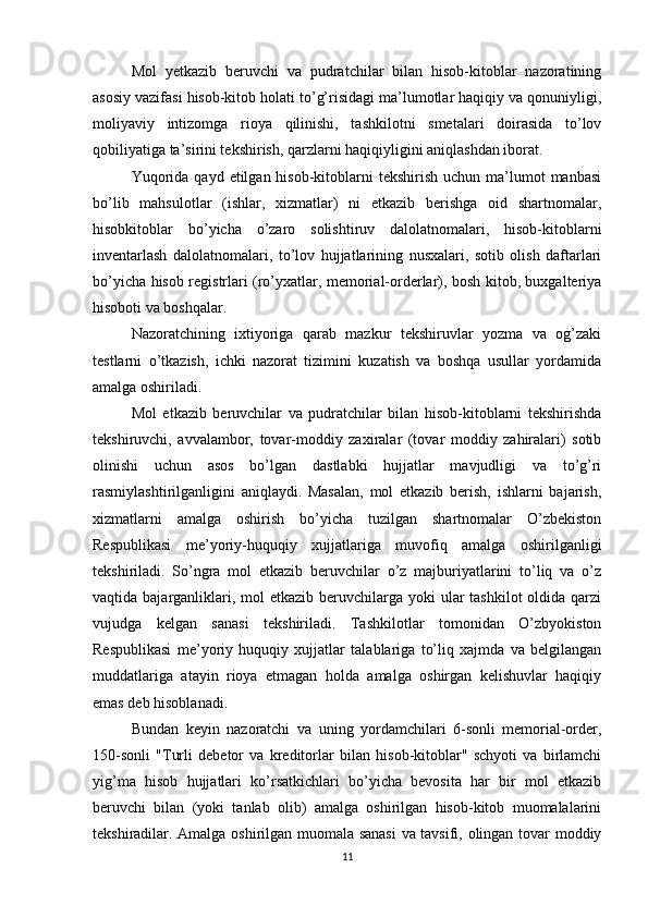 Mol   yetkazib   beruvchi   va   pudratchilar   bilan   hisob-kitoblar   nazoratining
asosiy vazifasi hisob-kitob holati to’g’risidagi ma’lumotlar haqiqiy va qonuniyligi,
moliyaviy   intizomga   rioya   qilinishi,   tashkilotni   smetalari   doirasida   to’lov
qobiliyatiga ta’sirini tekshirish, qarzlarni haqiqiyligini aniqlashdan iborat. 
Yuqorida  qayd  etilgan hisob-kitoblarni  tekshirish  uchun  ma’lumot   manbasi
bo’lib   mahsulotlar   (ishlar,   xizmatlar)   ni   etkazib   berishga   oid   shartnomalar,
hisobkitoblar   bo’yicha   o’zaro   solishtiruv   dalolatnomalari,   hisob-kitoblarni
inventarlash   dalolatnomalari,   to’lov   hujjatlarining   nusxalari,   sotib   olish   daftarlari
bo’yicha hisob registrlari (ro’yxatlar, memorial-orderlar), bosh kitob, buxgalteriya
hisoboti va boshqalar. 
Nazoratchining   ixtiyoriga   qarab   mazkur   tekshiruvlar   yozma   va   og’zaki
testlarni   o’tkazish,   ichki   nazorat   tizimini   kuzatish   va   boshqa   usullar   yordamida
amalga oshiriladi. 
Mol   etkazib   beruvchilar   va   pudratchilar   bilan   hisob-kitoblarni   tekshirishda
tekshiruvchi,   avvalambor,   tovar-moddiy   zaxiralar   (tovar   moddiy   zahiralari)   sotib
olinishi   uchun   asos   bo’lgan   dastlabki   hujjatlar   mavjudligi   va   to’g’ri
rasmiylashtirilganligini   aniqlaydi.   Masalan,   mol   etkazib   berish,   ishlarni   bajarish,
xizmatlarni   amalga   oshirish   bo’yicha   tuzilgan   shartnomalar   O’zbekiston
Respublikasi   me’yoriy-huquqiy   xujjatlariga   muvofiq   amalga   oshirilganligi
tekshiriladi.   So’ngra   mol   etkazib   beruvchilar   o’z   majburiyatlarini   to’liq   va   o’z
vaqtida bajarganliklari, mol  etkazib  beruvchilarga yoki  ular  tashkilot  oldida qarzi
vujudga   kelgan   sanasi   tekshiriladi.   Tashkilotlar   tomonidan   O’zbyokiston
Respublikasi   me’yoriy   huquqiy   xujjatlar   talablariga   to’liq   xajmda   va   belgilangan
muddatlariga   atayin   rioya   etmagan   holda   amalga   oshirgan   kelishuvlar   haqiqiy
emas deb hisoblanadi. 
Bundan   keyin   nazoratchi   va   uning   yordamchilari   6-sonli   memorial-order,
150-sonli   "Turli   debetor   va   kreditorlar   bilan   hisob-kitoblar"   schyoti   va   birlamchi
yig’ma   hisob   hujjatlari   ko’rsatkichlari   bo’yicha   bevosita   har   bir   mol   etkazib
beruvchi   bilan   (yoki   tanlab   olib)   amalga   oshirilgan   hisob-kitob   muomalalarini
tekshiradilar. Amalga oshirilgan muomala sanasi  va tavsifi, olingan tovar moddiy
11 