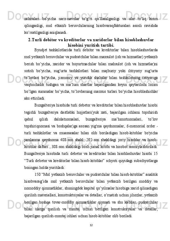 zahiralari   bo’yicha   narx-navolar   to’g’ri   qo’llanilganligi   va   ular   to’liq   kirim
qilinganligi,   mol   etkazib   beruvchilarning   hisobvaraqfakturalari   asosli   ravishda
ko’rsatilganligi aniqlanadi. 
2.Turli debitor va kreditorlar va xaridorlar bilan hisoblashuvlar
hisobini yuritish tartibi.
Byudjet   tashkilotlarida   turli   debitor   va   kreditorlar   bilan   hisoblashuvlarda
mol yetkazib beruvchilar va pudratchilar bilan maxsulot (ish va hizmatlar) yetkazib
berish   bo’yicha,   xaridor   va   buyurtmachilar   bilan   mahsulot   (ish   va   hizmatlar)ni
sotish   bo’yicha,   sug’urta   tashkilotlari   bilan   majburiy   yoki   ihtiyoriy   sug’urta
to’lovlari   bo’yicha,   jismoniy   va   yuridik   shahslar   bilan   tashkilotning   ixtiyoriga
vaqtinchalik   tushgan   va   ma’lum   shartlar   bajarilgandan   keyin   qaytarilishi   lozim
bo’lgan  summalar   bo’yicha,  to’lovlarning  maxsus   turlari   bo’yicha  hisoblashishlar
aks ettiriladi.
Buxgalteriya hisobida turli debetor va kreditorlar bilan hisoblashuvlar hisobi
tegishli   buxgalteriya   dastlabki   hujjatlari(yuk   xati,   bajarilgan   ishlami   topshirish
qabul   qilish   dalolatnomalari,   buxgalteriya   ma’lumotnomalari,   to’lov
topshiriqnomasi   va   boshqalar)ga   asosan   yig'ma   qaydnomalar,   6-memorial   order   -
turli   tashkilotlar   va   muassasalar   bilan   olib   boriladigan   hisob-kitoblar   bo'yicha
jamlanma   qaydnoma   408-son   shakl,   292-son   shakldagi   joriy   hisoblar   va   hisob-
kitoblar daftari , 308-son shakldagi bosh jumal kitobi va hisobot rasmiylashtiriladi.
Buxgalteriya   hisobida   turli   debetor   va   kreditorlar   bilan   hisoblashuvlar   hisobi   15
“Turli debetor va kreditorlar bilan hisob-kitoblar” schyoti quyidagi subschyotlarga
boiingan holda yuritiladi:
150 “Mol yetkazib beruvchilar va pudratchilar bilan hisob-kitoblar” analitik
hisobvarag’ida   mol   yеtkazib   bеruvchilar   bilan   yеtkazib   bеrilgan   moddiy   va
nomoddiy qimmatliklar, shuningdеk kapital qo’yilmalar hisobiga xarid qilinadigan
qurilish matеriallari, konstruktsiyalar va dеtallar, o’rnatish uchun jihozlar, yеtkazib
bеrilgan   boshqa   tovar-moddiy   qimmatliklar   qiymati   va   shu   kabilar,   pudratchilar
bilan   ularga   qurilish   va   montaj   uchun   bеrilgan   konstruksiyalar   va   dеtallar,
bajarilgan qurilish-montaj ishlari uchun hisob-kitoblar olib boriladi.
12 