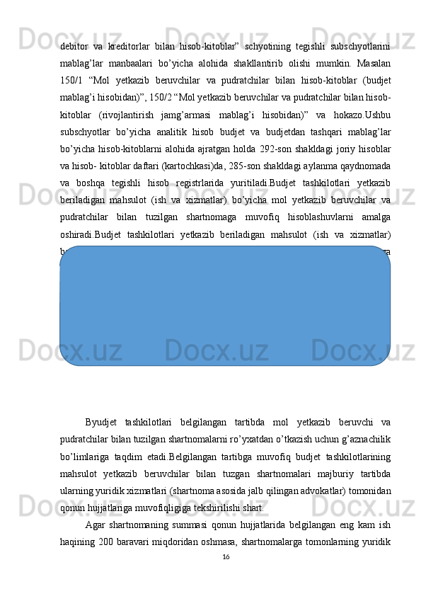 debitor   va   kreditorlar   bilan   hisob-kitoblar”   schyotining   tegishli   subschyotlarini
mablag’lar   manbaalari   bo’yicha   alohida   shakllantirib   olishi   mumkin.   Masalan
150/1   “Mol   yetkazib   beruvchilar   va   pudratchilar   bilan   hisob-kitoblar   (budjet
mablag’i hisobidan)”, 150/2 “Mol yetkazib beruvchilar va pudratchilar bilan hisob-
kitoblar   (rivojlantirish   jamg’armasi   mablag’i   hisobidan)”   va   hokazo.Ushbu
subschyotlar   bo’yicha   analitik   hisob   budjet   va   budjetdan   tashqari   mablag’lar
bo’yicha   hisob-kitoblarni   alohida   ajratgan   holda   292-son   shakldagi   joriy   hisoblar
va hisob- kitoblar daftari (kartochkasi)da, 285-son shakldagi aylanma qaydnomada
va   boshqa   tegishli   hisob   registrlarida   yuritiladi.Budjet   tashkilotlari   yetkazib
beriladigan   mahsulot   (ish   va   xizmatlar)   bo’yicha   mol   yetkazib   beruvchilar   va
pudratchilar   bilan   tuzilgan   shartnomaga   muvofiq   hisoblashuvlarni   amalga
oshiradi.Budjet   tashkilotlari   yetkazib   beriladigan   mahsulot   (ish   va   xizmatlar)
bo’yicha   mol   yetkazib   beruvchilar   va   pudratchilar   bilan   tuzilgan   shartnomaga
muvofiq hisoblashuvlami amalga oshiradi.
Byudjet   tashkilotlari   belgilangan   tartibda   mol   yetkazib   beruvchi   va
pudratchilar bilan tuzilgan shartnomalarni ro’yxatdan o’tkazish uchun g’aznachilik
bo’limlariga   taqdim   etadi.Belgilangan   tartibga   muvofiq   budjet   tashkilotlarining
mahsulot   yetkazib   beruvchilar   bilan   tuzgan   shartnomalari   majburiy   tartibda
ularning yuridik xizmatlari (shartnoma asosida jalb qilingan advokatlar) tomonidan
qonun hujjatlariga muvofiqligiga tekshirilishi shart.
Agar   shartnomaning   summasi   qonun   hujjatlarida   belgilangan   eng   kam   ish
haqining 200 baravari miqdoridan oshmasa, shartnomalarga tomonlarning yuridik
16 