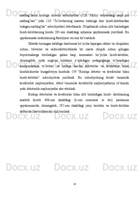 mablag’larini   hisobga   oluvchi   subschyotlar   (120   “Milliy   valyutadagi   naqd   pul
mablag’lari”   yoki   110   “To’lovlarning   maxsus   turlariga   doir   hisob-kitoblardan
tushgan mablag’lar” subschyotlar) debetlanadi. Ovqatlanish uchun olib boriladigan
hisob-kitoblarning   hisobi   285-son   shakldagi   aylanma   qaydnomada   yuritiladi.   Bu
qaydnomada xodimlarning familiyasi va ismi ko’rsatiladi.
Shtatda turmagan tarkibga shartnoma bo’yicha bajargan ishlari va chiqimlari
uchun,   televizor   va   radioeshittirishlarda   bir   marta   chiqish   uchun   qilingan
buyurtmalarga   beriladigan   qalam   haqi   summalari   bo’yicha   hisob-kitoblar,
shuningdek,   uyda   nogiron   bolalami   o’qitadigan   pedagoglarga   to’lanadigan
kompensatsiya   to’lovlari   va   boshqa   barcha   debetorlar   va   kreditorlar   bilan
hisoblashuvlar   buxgalteriya   hisobida   159   “Boshqa   debetor   va   kreditorlar   bilan
hisob-kitoblar”   subschyotida   yuritiladi.   Bu   subschyotning   kredit   tomonida
kreditorlik   majburiyatlari,   debet   tomonida   kreditorlik   majburiyatlarini   to’lanishi
yoki debetorlik majburiyatlar aks ettiriladi.
Boshqa   debetorlar   va   kreditorlar   bilan   olib   boriladigan   hisob-   kitoblaming
analitik   hisobi   408-son   shakldagi   (6-son   memorial   or   der)   jamlanma
qaydnomasida,   shuningdek,   292-son   shakldagi   joriy   hisoblar   va   hisob-kitoblar
daftarida (kartochkasida) olib boriladi.
18 