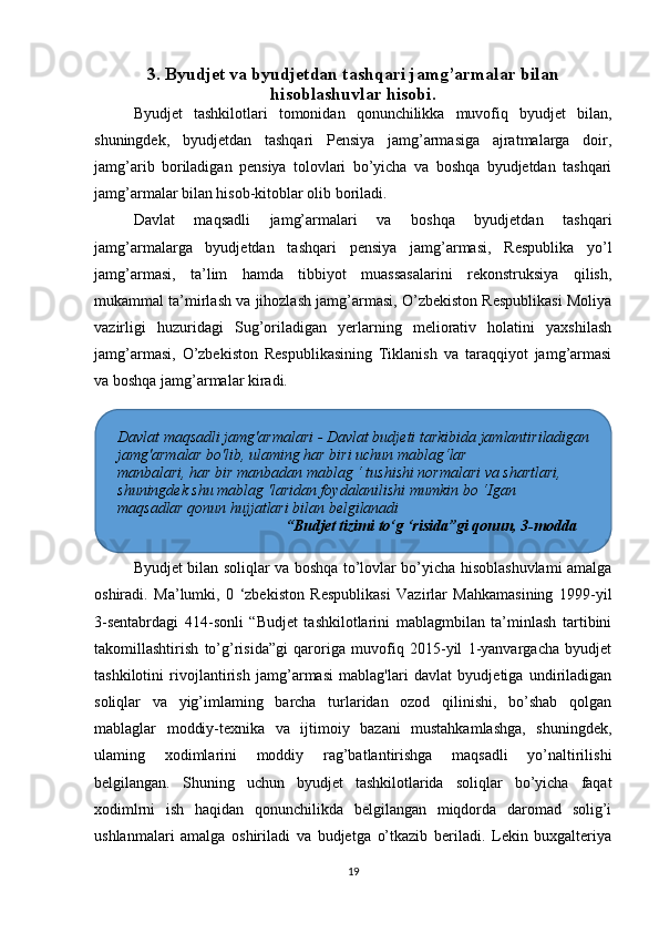 3. Byudjet va byudjetdan tashqari jamg’armalar bilan
hisoblashuvlar hisobi.
Byudjet   tashkilotlari   tomonidan   qonunchilikka   muvofiq   byudjet   bilan,
shuningdek,   byudjetdan   tashqari   Pensiya   jamg’armasiga   ajratmalarga   doir,
jamg’arib   boriladigan   pensiya   tolovlari   bo’yicha   va   boshqa   byudjetdan   tashqari
jamg’armalar bilan hisob-kitoblar olib boriladi.
Davlat   maqsadli   jamg’armalari   va   boshqa   byudjetdan   tashqari
jamg’armalarga   byudjetdan   tashqari   pensiya   jamg’armasi,   Respublika   yo’l
jamg’armasi,   ta’lim   hamda   tibbiyot   muassasalarini   rekonstruksiya   qilish,
mukammal ta’mirlash va jihozlash jamg’armasi, O’zbekiston Respublikasi Moliya
vazirligi   huzuridagi   Sug’oriladigan   yerlarning   meliorativ   holatini   yaxshilash
jamg’armasi,   O’zbekiston   Respublikasining   Tiklanish   va   taraqqiyot   jamg’armasi
va boshqa jamg’armalar kiradi.
Byudjet bilan soliqlar va boshqa to’lovlar bo’yicha hisoblashuvlami amalga
oshiradi.   Ma’lumki,   0   ‘zbekiston   Respublikasi   Vazirlar   Mahkamasining   1999-yil
3-sentabrdagi   414-sonli   “Budjet   tashkilotlarini   mablagmbilan   ta’minlash   tartibini
takomillashtirish   to’g’risida”gi   qaroriga   muvofiq   2015-yil   1-yanvargacha   byudjet
tashkilotini   rivojlantirish   jamg’armasi   mablag'lari   davlat   byudjetiga   undiriladigan
soliqlar   va   yig’imlaming   barcha   turlaridan   ozod   qilinishi,   bo’shab   qolgan
mablaglar   moddiy-texnika   va   ijtimoiy   bazani   mustahkamlashga,   shuningdek,
ulaming   xodimlarini   moddiy   rag’batlantirishga   maqsadli   yo’naltirilishi
belgilangan.   Shuning   uchun   byudjet   tashkilotlarida   soliqlar   bo’yicha   faqat
xodimlrni   ish   haqidan   qonunchilikda   belgilangan   miqdorda   daromad   solig’i
ushlanmalari   amalga   oshiriladi   va   budjetga   o’tkazib   beriladi.   Lekin   buxgalteriya
19Davlat maqsadli jamg'armalari - Davlat budjeti tarkibida jamlantiriladigan
jamg'armalar bo'lib, ulaming har biri uchun mablag‘lar
manbalari, har bir manbadan mablag ‘ tushishi normalari va shartlari,
shuningdek shu mablag 'laridan foydalanilishi mumkin bo ‘Igan
maqsadlar qonun hujjatlari bilan belgilanadi
                                     “Budjet tizimi to‘g ‘risida”gi qonun, 3-modda