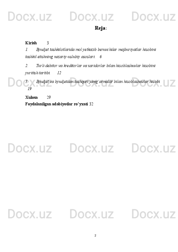 Reja :
Kirish 3
1. Byudjet   tashkilotlarida   mol yetkazib beruvchilar   majburiyatlar   hisobini  
tashkil   etishning   nazariy - uslubiy   asoslari . 6
2. Turli debitor va kreditorlar va xaridorlar bilan hisoblashuvlar hisobini 
yuritish tartibi. 12
3. Byudjet va byudjetdan tashqari jamg’armalar bilan hisoblashuvlar hisobi.
19
Xulosa 29
Foydalanilgan   adabiyotlar   ro ’ yxati 32
2 