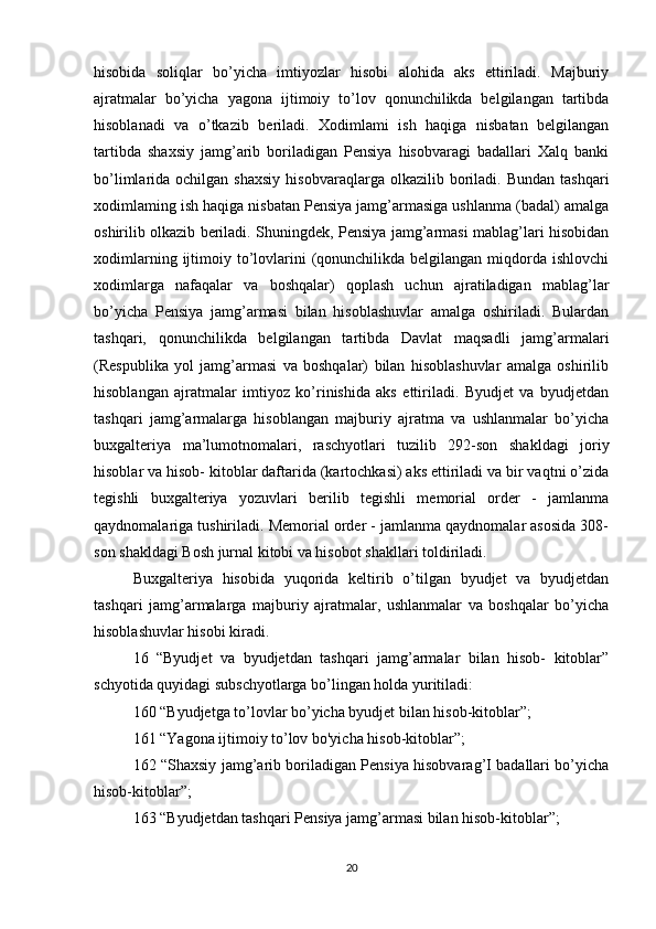 hisobida   soliqlar   bo’yicha   imtiyozlar   hisobi   alohida   aks   ettiriladi.   Majburiy
ajratmalar   bo’yicha   yagona   ijtimoiy   to’lov   qonunchilikda   belgilangan   tartibda
hisoblanadi   va   o’tkazib   beriladi.   Xodimlami   ish   haqiga   nisbatan   belgilangan
tartibda   shaxsiy   jamg’arib   boriladigan   Pensiya   hisobvaragi   badallari   Xalq   banki
bo’limlarida  ochilgan  shaxsiy  hisobvaraqlarga  olkazilib  boriladi.  Bundan  tashqari
xodimlaming ish haqiga nisbatan Pensiya jamg’armasiga ushlanma (badal) amalga
oshirilib olkazib beriladi. Shuningdek, Pensiya jamg’armasi mablag’lari hisobidan
xodimlarning  ijtimoiy  to’lovlarini  (qonunchilikda belgilangan  miqdorda  ishlovchi
xodimlarga   nafaqalar   va   boshqalar)   qoplash   uchun   ajratiladigan   mablag’lar
bo’yicha   Pensiya   jamg’armasi   bilan   hisoblashuvlar   amalga   oshiriladi.   Bulardan
tashqari,   qonunchilikda   belgilangan   tartibda   Davlat   maqsadli   jamg’armalari
(Respublika   yol   jamg’armasi   va   boshqalar)   bilan   hisoblashuvlar   amalga   oshirilib
hisoblangan   ajratmalar   imtiyoz   ko’rinishida   aks   ettiriladi.   Byudjet   va   byudjetdan
tashqari   jamg’armalarga   hisoblangan   majburiy   ajratma   va   ushlanmalar   bo’yicha
buxgalteriya   ma’lumotnomalari,   raschyotlari   tuzilib   292-son   shakldagi   joriy
hisoblar va hisob- kitoblar daftarida (kartochkasi) aks ettiriladi va bir vaqtni o’zida
tegishli   buxgalteriya   yozuvlari   berilib   tegishli   memorial   order   -   jamlanma
qaydnomalariga tushiriladi. Memorial order - jamlanma qaydnomalar asosida 308-
son shakldagi Bosh jurnal kitobi va hisobot shakllari toldiriladi.
Buxgalteriya   hisobida   yuqorida   keltirib   o’tilgan   byudjet   va   byudjetdan
tashqari   jamg’armalarga   majburiy   ajratmalar,   ushlanmalar   va   boshqalar   bo’yicha
hisoblashuvlar hisobi kiradi.
16   “Byudjet   va   byudjetdan   tashqari   jamg’armalar   bilan   hisob-   kitoblar”
schyotida quyidagi subschyotlarga bo’lingan holda yuritiladi:
160 “Byudjetga to’lovlar bo’yicha byudjet bilan hisob-kitoblar”; 
161 “Yagona ijtimoiy to’lov bo'yicha hisob-kitoblar”;
162 “Shaxsiy jamg’arib boriladigan Pensiya hisobvarag’I badallari bo’yicha
hisob-kitoblar”;
163 “Byudjetdan tashqari Pensiya jamg’armasi bilan hisob-kitoblar”; 
20