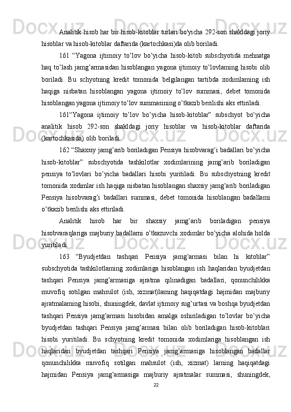 Analitik hisob har bir hisob-kitoblar turlari bo'yicha 292-son shakldagi joriy
hisoblar va hisob-kitoblar daftarida (kartochkasi)da olib boriladi.
161   “Yagona   ijtimoiy   to’lov   bo’yicha   hisob-kitob   subschyotida   mehnatga
haq to’lash  jamg’armasidan  hisoblangan yagona ijtimoiy to’lovlaming hisobi  olib
boriladi.   Bu   schyotning   kredit   tomonida   belgilangan   tartibda   xodimlaming   ish
haqiga   nisbatan   hisoblangan   yagona   ijtimoiy   to’lov   summasi,   debet   tomonida
hisoblangan yagona ijtimoiy to’lov summasining o’tkazib berilishi aks ettiriladi.
161“Yagona   ijtimoiy   to’lov   bo’yicha   hisob-kitoblar”   subschyot   bo’yicha
analitik   hisob   292-son   shakldagi   joriy   hisoblar   va   hisob-kitoblar   daftarida
(kartochkasida) olib boriladi.
162 “Shaxsiy jamg’arib boriladigan Pensiya hisobvarag’i badallari bo’yicha
hisob-kitoblar”   subschyotida   tashkilotlar   xodimlarining   jamg’arib   boriladigan
pensiya   to’lovlari   bo’yicha   badallari   hisobi   yuritiladi.   Bu   subschyotning   kredit
tomonida xodimlar ish haqiga nisbatan hisoblangan shaxsiy jamg’arib boriladigan
Pensiya   hisobvarag’i   badallari   summasi,   debet   tomonida   hisoblangan   badallami
o’tkazib berilishi aks ettiriladi.
Analitik   hisob   har   bir   shaxsiy   jamg’arib   boriladigan   pensiya
hisobvaraqlariga majburiy badallarni o’tkazuvchi xodimlar bo’yicha alohida holda
yuritiladi.
163   “Byudjetdan   tashqari   Pensiya   jamg’armasi   bilan   hi   kitoblar”
subschyotida   tashkilotlaming   xodimlariga   hisoblangan   ish   haqlaridan   byudjetdan
tashqari   Pensiya   jamg’armasiga   ajratma   qilinadigan   badallari,   qonunchilikka
muvofiq   sotilgan   mahsulot   (ish,   xizmat)laming   haqiqatdagi   hajmidan   majburiy
ajratmalaming hisobi, shuningdek, davlat ijtimoiy sug’urtasi va boshqa byudjetdan
tashqari   Pensiya   jamg’armasi   hisobidan   amalga   oshiriladigan   to’lovlar   bo’yicha
byudjetdan   tashqari   Pensiya   jamg’armasi   bilan   olib   boriladigan   hisob-kitoblari
hisobi   yuritiladi.   Bu   schyotning   kredit   tomonida   xodimlariga   hisoblangan   ish
haqlaridan   byudjetdan   tashqari   Pensiya   jamg’armasiga   hisoblangan   badallar
qonunchilikka   muvofiq   sotilgan   mahsulot   (ish,   xizmat)   larning   haqiqatdagi
hajmidan   Pensiya   jamg’armasiga   majburiy   ajratmalar   summasi,   shuningdek,
22 