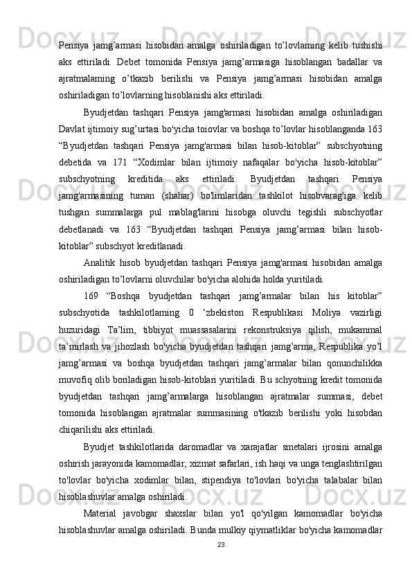 Pensiya   jamg’armasi   hisobidan   amalga   oshiriladigan   to’lovlaming   kelib   tushishi
aks   ettiriladi.   Debet   tomonida   Pensiya   jamg’armasiga   hisoblangan   badallar   va
ajratmalaming   o’tkazib   berilishi   va   Pensiya   jamg’armasi   hisobidan   amalga
oshiriladigan to’lovlarning hisoblanishi aks ettiriladi.
Byudjetdan   tashqari   Pensiya   jamg'armasi   hisobidan   amalga   oshiriladigan
Davlat ijtimoiy sug’urtasi bo'yicha toiovlar va boshqa to’lovlar hisoblanganda 163
“Byudjetdan   tashqari   Pensiya   jamg'armasi   bilan   hisob-kitoblar”   subschyotning
debetida   va   171   “Xodimlar   bilan   ijtimoiy   nafaqalar   bo'yicha   hisob-kitoblar”
subschyotning   kreditida   aks   ettiriladi.   Byudjetdan   tashqari   Pensiya
jamg'armasining   tuman   (shahar)   bo'limlaridan   tashkilot   hisobvarag'iga   kelib
tushgan   summalarga   pul   mablag'larini   hisobga   oluvchi   tegishli   subschyotlar
debetlanadi   va   163   “Byudjetdan   tashqari   Pensiya   jamg’armasi   bilan   hisob-
kitoblar” subschyot kreditlanadi.
Analitik   hisob   byudjetdan   tashqari   Pensiya   jamg'armasi   hisobidan   amalga
oshiriladigan to’lovlarni oluvchilar bo'yicha alohida holda yuritiladi.
169   “Boshqa   byudjetdan   tashqari   jamg’armalar   bilan   his   kitoblar”
subschyotida   tashkilotlaming   0   ‘zbekiston   Respublikasi   Moliya   vazirligi
huzuridagi   Ta’lim,   tibbiyot   muassasalarini   rekonstruksiya   qilish,   mukammal
ta’mirlash   va   jihozlash   bo'yicha   byudjetdan   tashqari   jamg’arma,   Respublika   yo’l
jamg’armasi   va   boshqa   byudjetdan   tashqari   jamg’armalar   bilan   qonunchilikka
muvofiq olib boriladigan hisob-kitoblari yuritiladi. Bu schyotning kredit tomonida
byudjetdan   tashqari   jamg’armalarga   hisoblangan   ajratmalar   summasi,   debet
tomonida   hisoblangan   ajratmalar   summasining   o'tkazib   berilishi   yoki   hisobdan
chiqarilishi aks ettiriladi.
Byudjet   tashkilotlarida   daromadlar   va   xarajatlar   smetalari   ijrosini   amalga
oshirish jarayonida kamomadlar, xizmat safarlari, ish haqi va unga tenglashtirilgan
to'lovlar   bo'yicha   xodimlar   bilan,   stipendiya   to'lovlari   bo'yicha   talabalar   bilan
hisoblashuvlar amalga oshiriladi.
Material   javobgar   shaxslar   bilan   yo'l   qo'yilgan   kamomadlar   bo'yicha
hisoblashuvlar amalga oshiriladi. Bunda mulkiy qiymatliklar bo'yicha kamomadlar
23 