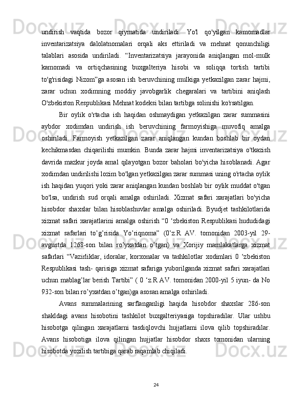 undirish   vaqtida   bozor   qiymatida   undiriladi.   Yo'l   qo'yilgan   kamomadlar
inventarizatsiya   dalolatnomalari   orqali   aks   ettiriladi   va   mehnat   qonunchiligi
talablari   asosida   undiriladi.   “Inventarizatsiya   jarayonida   aniqlangan   mol-mulk
kamomadi   va   ortiqchasining   buxgalteriya   hisobi   va   soliqqa   tortish   tartibi
to'g'risidagi   Nizom”ga   asosan   ish   beruvchining   mulkiga   yetkazilgan   zarar   hajmi,
zarar   uchun   xodimning   moddiy   javobgarlik   chegaralari   va   tartibini   aniqlash
O'zbekiston Respublikasi Mehnat kodeksi bilan tartibga solinishi ko'rsatilgan.
Bir   oylik   o'rtacha   ish   haqidan   oshmaydigan   yetkazilgan   zarar   summasini
aybdor   xodimdan   undirish   ish   beruvchining   farmoyishiga   muvofiq   amalga
oshiriladi.   Farmoyish   yetkazilgan   zarar   aniqlangan   kundan   boshlab   bir   oydan
kechikmasdan   chiqarilishi   mumkin.   Bunda   zarar   hajmi   inventarizatsiya   o'tkazish
davrida   mazkur   joyda   amal   qilayotgan  bozor   baholari   bo'yicha   hisoblanadi.   Agar
xodimdan undirilishi lozim bo'lgan yetkazilgan zarar summasi uning o'rtacha oylik
ish haqidan yuqori yoki zarar aniqlangan kundan boshlab bir oylik muddat o'tgan
bo'lsa,   undirish   sud   orqali   amalga   oshiriladi.   Xizmat   safari   xarajatlari   bo'yicha
hisobdor   shaxslar   bilan   hisoblashuvlar   amalga   oshiriladi.   Byudjet   tashkilotlarida
xizmat  safari  xarajatlarini  amalga  oshirish  “0 ‘zbekiston Respublikasi  hududidagi
xizmat   safarlari   to’g’risida   Yo’riqnoma”   (0’z.R   AV.   tomonidan   2003-yil   29-
avgustda   1268-son   bilan   ro’yxatdan   o’tgan)   va   Xorijiy   mamlakatlarga   xizmat
safarlari   “Vazirliklar,   idoralar,   korxonalar   va   tashkilotlar   xodimlari   0   ‘zbekiston
Respublikasi   tash-   qarisiga   xizmat   safariga   yuborilganda   xizmat   safari   xarajatlari
uchun mablag’lar berish Tartibi” ( 0 ‘z.R AV. tomonidan 2000-yil 5 iyun- da No
932-son bilan ro’yxatdan o’tgan)ga asosan amalga oshiriladi.
Avans   summalarining   sarflanganligi   haqida   hisobdor   shaxslar   286-son
shakldagi   avans   hisobotini   tashkilot   buxgalteriyasiga   topshiradilar.   Ular   ushbu
hisobotga   qilingan   xarajatlarni   tasdiqlovchi   hujjatlami   ilova   qilib   topshiradilar.
Avans   hisobotiga   ilova   qilingan   hujjatlar   hisobdor   shaxs   tomonidan   ularning
hisobotda yozilish tartibiga qarab raqamlab chiqiladi.
24 