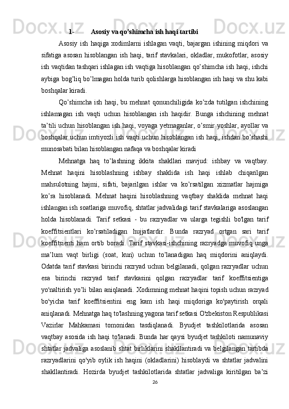 1- Asosiy va qo’shimcha ish haqi tartibi
Asosiy   ish   haqiga   xodimlarni   ishlagan   vaqti,   bajargan   ishining   miqdori   va
sifatiga   asosan   hisoblangan   ish   haqi,   tarif   stavkalari,   okladlar,   mukofotlar,   asosiy
ish vaqtidan tashqari ishlagan ish vaqtiga hisoblangan qo’shimcha ish haqi, ishchi
aybiga bog’liq bo’lmagan holda turib qolishlarga hisoblangan ish haqi va shu kabi
boshqalar kiradi.
Qo’shimcha   ish   haqi,   bu   mehnat   qonunchiligida   ko’zda   tutilgan   ishchining
ishlamagan   ish   vaqti   uchun   hisoblangan   ish   haqidir.   Bunga   ishchining   mehnat
ta’tili uchun hisoblangan ish haqi, voyaga yetmaganlar, o’smir yoshlar, ayollar va
boshqalar  uchun imtiyozli ish vaqti  uchun hisoblangan  ish haqi, ishdan bo’shashi
munosabati bilan hisoblangan nafaqa va boshqalar kiradi
Mehnatga   haq   to’lashning   ikkita   shakllari   mavjud:   ishbay   va   vaqtbay.
Mehnat   haqini   hisoblashning   ishbay   shaklida   ish   haqi   ishlab   chiqarilgan
mahsulotning   hajmi,   sifati,   bajarilgan   ishlar   va   ko’rsatilgan   xizmatlar   hajmiga
ko’ra   hisoblanadi.   Mehnat   haqini   hisoblashning   vaqtbay   shaklida   mehnat   haqi
ishlangan ish soatlariga muvofiq, shtatlar jadvalidagi tarif stavkalariga asoslangan
holda   hisoblanadi.   Tarif   setkasi   -   bu   razryadlar   va   ularga   tegishli   bo'lgan   tarif
koeffitsientlari   ko’rsatiladigan   hujjatlardir.   Bunda   razryad   ortgan   sari   tarif
koeffitsienti   ham   ortib   boradi.   Tarif   stavkasi-ishchining   razryadga   muvofiq   unga
ma’lum   vaqt   birligi   (soat,   kun)   uchun   to’lanadigan   haq   miqdorini   aniqlaydi.
Odatda tarif  stavkasi  birinchi  razryad  uchun belgilanadi, qolgan razryadlar  uchun
esa   birinchi   razryad   tarif   stavkasini   qolgan   razryadlar   tarif   koeffitsientiga
yo'naltirish yo’li bilan aniqlanadi. Xodimning mehnat haqini topish uchun razryad
bo'yicha   tarif   koeffitsientini   eng   kam   ish   haqi   miqdoriga   ko'paytirish   orqali
aniqlanadi. Mehnatga haq to'lashning yagona tarif setkasi O'zbekiston Respublikasi
Vazirlar   Mahkamasi   tomonidan   tasdiqlanadi.   Byudjet   tashkilotlarida   asosan
vaqtbay  asosida  ish   haqi   to'lanadi.  Bunda   har  qaysi  byudjet  tashkiloti  namunaviy
shtatlar  jadvaliga asoslanib  shtat  birliklarini  shakllantiradi  va belgilangan tartibda
razryadlarini   qo'yib   oylik   ish   haqini   (okladlarini)   hisoblaydi   va   shtatlar   jadvalini
shakllantiradi.   Hozirda   byudjet   tashkilotlarida   shtatlar   jadvaliga   kiritilgan   ba’zi
26 