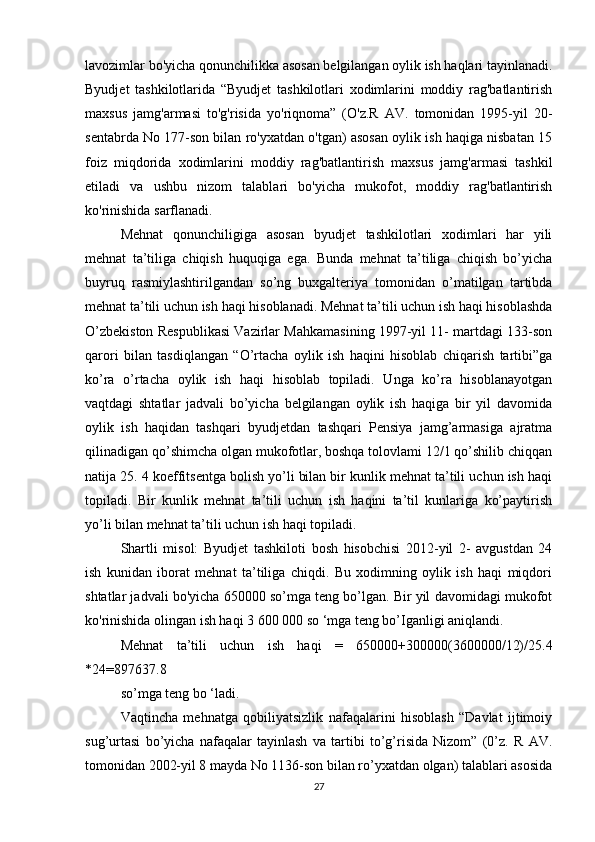 lavozimlar bo'yicha qonunchilikka asosan belgilangan oylik ish haqlari tayinlanadi.
Byudjet   tashkilotlarida   “Byudjet   tashkilotlari   xodimlarini   moddiy   rag'batlantirish
maxsus   jamg'armasi   to'g'risida   yo'riqnoma”   (O'z.R   AV.   tomonidan   1995-yil   20-
sentabrda No 177-son bilan ro'yxatdan o'tgan) asosan oylik ish haqiga nisbatan 15
foiz   miqdorida   xodimlarini   moddiy   rag'batlantirish   maxsus   jamg'armasi   tashkil
etiladi   va   ushbu   nizom   talablari   bo'yicha   mukofot,   moddiy   rag'batlantirish
ko'rinishida sarflanadi.
Mehnat   qonunchiligiga   asosan   byudjet   tashkilotlari   xodimlari   har   yili
mehnat   ta’tiliga   chiqish   huquqiga   ega.   Bunda   mehnat   ta’tiliga   chiqish   bo’yicha
buyruq   rasmiylashtirilgandan   so’ng   buxgalteriya   tomonidan   o’matilgan   tartibda
mehnat ta’tili uchun ish haqi hisoblanadi. Mehnat ta’tili uchun ish haqi hisoblashda
O’zbekiston Respublikasi Vazirlar Mahkamasining 1997-yil 11- martdagi 133-son
qarori   bilan   tasdiqlangan   “O’rtacha   oylik   ish   haqini   hisoblab   chiqarish   tartibi”ga
ko’ra   o’rtacha   oylik   ish   haqi   hisoblab   topiladi.   Unga   ko’ra   hisoblanayotgan
vaqtdagi   shtatlar   jadvali   bo’yicha   belgilangan   oylik   ish   haqiga   bir   yil   davomida
oylik   ish   haqidan   tashqari   byudjetdan   tashqari   Pensiya   jamg’armasiga   ajratma
qilinadigan qo’shimcha olgan mukofotlar, boshqa tolovlami 12/1 qo’shilib chiqqan
natija 25. 4 koeffitsentga bolish yo’li bilan bir kunlik mehnat ta’tili uchun ish haqi
topiladi.   Bir   kunlik   mehnat   ta’tili   uchun   ish   haqini   ta’til   kunlariga   ko’paytirish
yo’li bilan mehnat ta’tili uchun ish haqi topiladi.
Shartli   misol:   Byudjet   tashkiloti   bosh   hisobchisi   2012-yil   2-   avgustdan   24
ish   kunidan   iborat   mehnat   ta’tiliga   chiqdi.   Bu   xodimning   oylik   ish   haqi   miqdori
shtatlar jadvali bo'yicha 650000 so’mga teng bo’lgan. Bir yil davomidagi mukofot
ko'rinishida olingan ish haqi 3 600 000 so ‘mga teng bo’Iganligi aniqlandi.
Mehnat   ta’tili   uchun   ish   haqi   =   650000+300000(3600000/12)/25.4
*24=897637.8
so’mga teng bo ‘ladi.
Vaqtincha   mehnatga   qobiliyatsizlik   nafaqalarini   hisoblash   “Davlat   ijtimoiy
sug’urtasi   bo’yicha   nafaqalar   tayinlash   va   tartibi   to’g’risida   Nizom”   (0’z.   R   AV.
tomonidan 2002-yil 8 mayda No 1136-son bilan ro’yxatdan olgan) talablari asosida
27 