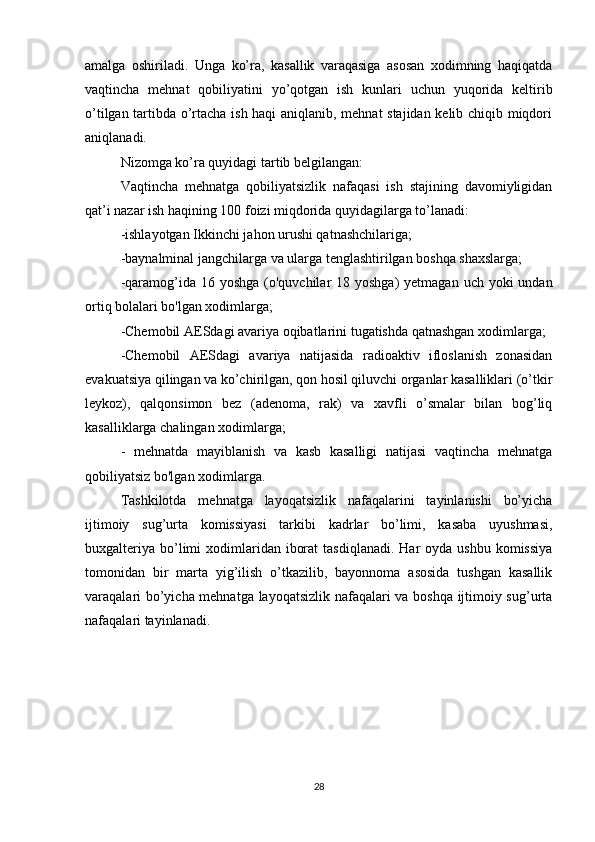 amalga   oshiriladi.   Unga   ko’ra,   kasallik   varaqasiga   asosan   xodimning   haqiqatda
vaqtincha   mehnat   qobiliyatini   yo’qotgan   ish   kunlari   uchun   yuqorida   keltirib
o’tilgan tartibda o’rtacha ish haqi aniqlanib, mehnat stajidan kelib chiqib miqdori
aniqlanadi.
Nizomga ko’ra quyidagi tartib belgilangan: 
Vaqtincha   mehnatga   qobiliyatsizlik   nafaqasi   ish   stajining   davomiyligidan
qat’i nazar ish haqining 100 foizi miqdorida quyidagilarga to’lanadi:
-ishlayotgan Ikkinchi jahon urushi qatnashchilariga;
-baynalminal jangchilarga va ularga tenglashtirilgan boshqa shaxslarga;
-qaramog’ida 16 yoshga  (o'quvchilar  18 yoshga)  yetmagan  uch yoki  undan
ortiq bolalari bo'lgan xodimlarga;
-Chemobil AESdagi avariya oqibatlarini tugatishda qatnashgan xodimlarga;
-Chemobil   AESdagi   avariya   natijasida   radioaktiv   ifloslanish   zonasidan
evakuatsiya qilingan va ko’chirilgan, qon hosil qiluvchi organlar kasalliklari (o’tkir
leykoz),   qalqonsimon   bez   (adenoma,   rak)   va   xavfli   o’smalar   bilan   bog’liq
kasalliklarga chalingan xodimlarga;
-   mehnatda   mayiblanish   va   kasb   kasalligi   natijasi   vaqtincha   mehnatga
qobiliyatsiz bo'lgan xodimlarga.
Tashkilotda   mehnatga   layoqatsizlik   nafaqalarini   tayinlanishi   bo’yicha
ijtimoiy   sug’urta   komissiyasi   tarkibi   kadrlar   bo’limi,   kasaba   uyushmasi,
buxgalteriya  bo’limi   xodimlaridan  iborat  tasdiqlanadi.  Har   oyda ushbu  komissiya
tomonidan   bir   marta   yig’ilish   o’tkazilib,   bayonnoma   asosida   tushgan   kasallik
varaqalari bo’yicha mehnatga layoqatsizlik nafaqalari va boshqa ijtimoiy sug’urta
nafaqalari tayinlanadi.
            
             
28 