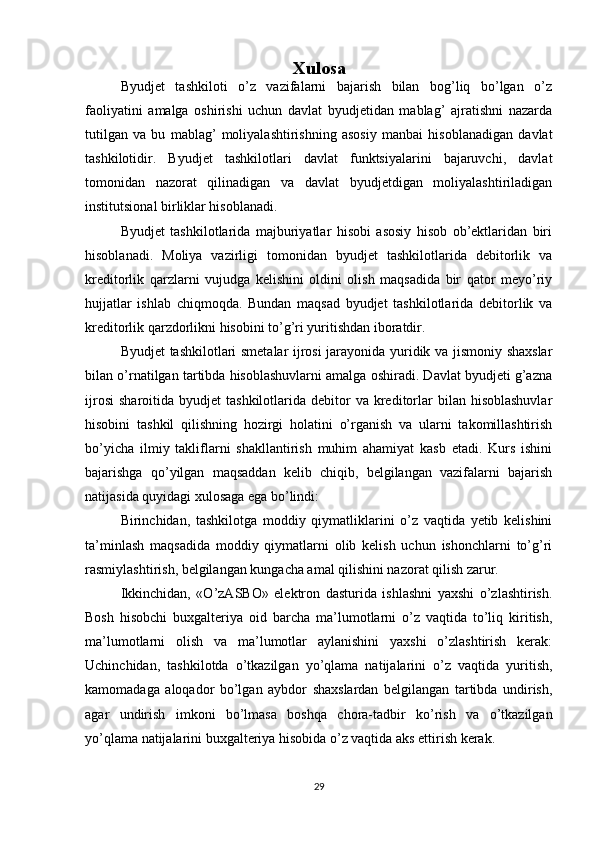 Xulosa
Byudjet   tashkiloti   o’z   vazifalarni   bajarish   bilan   bog’liq   bo’lgan   o’z
faoliyatini   amalga   oshirishi   uchun   davlat   byudjetidan   mablag’   ajratishni   nazarda
tutilgan   va   bu   mablag’   moliyalashtirishning   asosiy   manbai   hisoblanadigan   davlat
tashkilotidir.   Byudjet   tashkilotlari   davlat   funktsiyalarini   bajaruvchi,   davlat
tomonidan   nazorat   qilinadigan   va   davlat   byudjetdigan   moliyalashtiriladigan
institutsional birliklar hisoblanadi.
Byudjet   tashkilotlarida   majburiyatlar   hisobi   asosiy   hisob   ob’ektlaridan   biri
hisoblanadi.   Moliya   vazirligi   tomonidan   byudjet   tashkilotlarida   debitorlik   va
kreditorlik   qarzlarni   vujudga   kelishini   oldini   olish   maqsadida   bir   qator   meyo’riy
hujjatlar   ishlab   chiqmoqda.   Bundan   maqsad   byudjet   tashkilotlarida   debitorlik   va
kreditorlik qarzdorlikni hisobini to’g’ri yuritishdan iboratdir.
Byudjet tashkilotlari smetalar ijrosi jarayonida yuridik va jismoniy shaxslar
bilan o’rnatilgan tartibda hisoblashuvlarni amalga oshiradi. Davlat byudjeti g’azna
ijrosi   sharoitida  byudjet   tashkilotlarida  debitor  va   kreditorlar  bilan  hisoblashuvlar
hisobini   tashkil   qilishning   hozirgi   holatini   o’rganish   va   ularni   takomillashtirish
bo’yicha   ilmiy   takliflarni   shakllantirish   muhim   ahamiyat   kasb   etadi.   Kurs   ishini
bajarishga   qo’yilgan   maqsaddan   kelib   chiqib,   belgilangan   vazifalarni   bajarish
natijasida quyidagi xulosaga ega bo’lindi:
Birinchidan,   tashkilotga   moddiy   qiymatliklarini   o’z   vaqtida   yetib   kelishini
ta’minlash   maqsadida   moddiy   qiymatlarni   olib   kelish   uchun   ishonchlarni   to’g’ri
rasmiylashtirish, belgilangan kungacha amal qilishini nazorat qilish zarur.
Ikkinchidan,   «O’zASBO»   elektron   dasturida   ishlashni   yaxshi   o’zlashtirish.
Bosh   hisobchi   buxgalteriya   oid   barcha   ma’lumotlarni   o’z   vaqtida   to’liq   kiritish,
ma’lumotlarni   olish   va   ma’lumotlar   aylanishini   yaxshi   o’zlashtirish   kerak:
Uchinchidan,   tashkilotda   o’tkazilgan   yo’qlama   natijalarini   o’z   vaqtida   yuritish,
kamomadaga   aloqador   bo’lgan   aybdor   shaxslardan   belgilangan   tartibda   undirish,
agar   undirish   imkoni   bo’lmasa   boshqa   chora-tadbir   ko’rish   va   o’tkazilgan
yo’qlama natijalarini buxgalteriya hisobida o’z vaqtida aks ettirish kerak.
29 