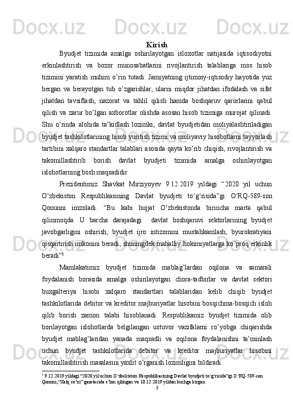 Kirish
Byudjet   tizimida   amalga   oshirilayotgan   isloxotlar   natijasida   iqtisodiyotni
erkinlashtirish   va   bozor   munosabatlarini   rivojlantirish   talablariga   mos   hisob
tizimini   yaratish   muhim   o’rin   tutadi.   Jamiyatning   ijtimoiy-iqtisodiy   hayotida   yuz
bergan   va   berayotgan   tub   o’zgarishlar,   ularni   miqdor   jihatdan   ifodalash   va   sifat
jihatdan   tavsiflash,   nazorat   va   tahlil   qilish   hamda   boshqaruv   qarorlarini   qabul
qilish   va  zarur   bo’lgan  axborotlar   olishda   asosan   hisob   tizimiga  murojat   qilinadi.
Shu   o’rinda   alohida   ta’kidlash   lozimki,   davlat   byudjetidan   moliyalashtiriladigan
byudjet tashkilotlarining hisob yuritish tizimi va moliyaviy hisobotlarni tayyorlash
tartibini xalqaro standartlar talablari asosida qayta ko’rib chiqish, rivojlantirish va
takomillashtirib   borish   davlat   byudjeti   tizimida   amalga   oshirilayotgan
islohotlarning bosh maqsadidir.
Prezidentimiz   Shavkat   Mirziyoyev   9.12.2019   yildagi   “2020   yil   uchun
O zbekiston   Respublikasining   Davlat   byudjeti   to g risida”gi   O RQ-589-sonʻ ʻ ʻ ʻ
Qonunni   imzoladi.   “Bu   kabi   hujjat   O zbekistonda   birincha   marta   qabul	
ʻ
qilinmoqda.   U   barcha   darajadagi     davlat   boshqaruvi   sektorlarining   byudjet
javobgarligini   oshirish,   byudjet   ijro   intizomini   mustahkamlash,   byurokratiyani
qisqartirish imkonini beradi, shuningdek mahalliy hokimiyatlarga ko proq erkinlik	
ʻ
beradi” 1
Mamlakatimiz   byudjet   tizimida   mablag’lardan   oqilona   va   samarali
foydalanish   borasida   amalga   oshirilayotgan   chora-tadbirlar   va   davlat   sektori
buxgalteriya   hisobi   xalqaro   standartlari   talablaridan   kelib   chiqib   byudjet
tashkilotlarida debitor  va kreditor majburiyatlar  hisobini  bosqichma-bosqich isloh
qilib   borish   zamon   talabi   hisoblanadi.   Respublikamiz   byudjet   tizimida   olib
borilayotgan   islohotlarda   belgilangan   ustuvor   vazifalarni   ro’yobga   chiqarishda
byudjet   mablag’laridan   yanada   maqsadli   va   oqilona   foydalanishni   ta’minlash
uchun   byudjet   tashkilotlarida   debitor   va   kreditor   majburiyatlar   hisobini
takomillashtirish masalasini yaxlit o’rganish lozimligini bildiradi.
1
 9.12.2019 yildagi “2020 yil uchun O zbekiston Respublikasining Davlat byudjeti to g risida”gi O RQ-589-son 	
ʻ ʻ ʻ ʻ
Qonuni, “ Xalq   so ’ zi ”  gazetasida   e ’ lon   qilingan   va  10.12.2019  yildan   kuchga   kirgan
3 