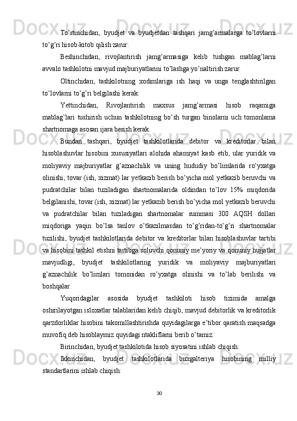 To’rtinchidan,   byudjet   va   byudjetdan   tashqari   jamg’armalarga   to’lovlarni
to’g’ri hisob-kitob qilish zarur:
Beshinchidan,   rivojlantirish   jamg’armasiga   kelib   tushgan   mablag’larni
avvalo tashkilotni mavjud majburiyatlarini to’lashga yo’naltirish zarur.
Oltinchidan,   tashkilotning   xodimlariga   ish   haqi   va   unga   tenglashtirilgan
to’lovlarni to’g’ri belgilashi kerak:
Yettinchidan,   Rivojlantirish   maxsus   jamg’armasi   hisob   raqamiga
mablag’lari   tushirish   uchun   tashkilotning   bo’sh   turgan   binolarni   uch   tomonlama
shartnomaga asosan ijara berish kerak.
Bundan   tashqari,   byudjet   tashkilotlarida   debitor   va   kreditorlar   bilan
hisoblashuvlar   hisobini   xususiyatlari   alohida   ahamiyat   kasb   etib,   ular   yuridik   va
moliyaviy   majburiyatlar   g’aznachilik   va   uning   hududiy   bo’limlarida   ro’yxatga
olinishi, tovar (ish, xizmat) lar yetkazib berish bo’yicha mol yetkazib beruvchi va
pudratchilar   bilan   tuziladigan   shartnomalarida   oldindan   to’lov   15%   miqdorida
belgilanishi, tovar (ish, xizmat) lar yetkazib berish bo’yicha mol yetkazib beruvchi
va   pudratchilar   bilan   tuziladigan   shartnomalar   summasi   300   AQSH   dollari
miqdoriga   yaqin   bo’lsa   tanlov   o’tkazilmasdan   to’g’ridan-to’g’ri   shartnomalar
tuzilishi,   byudjet   tashkilotlarida   debitor   va   kreditorlar   bilan   hisoblashuvlar   tartibi
va hisobini tashkil etishni tartibga soluvchi qonuniy me’yoriy va qonuniy hujjatlar
mavjudligi,   byudjet   tashkilotlaring   yuridik   va   moliyaviy   majburiyatlari
g’aznachilik   bo’limlari   tomonidan   ro’yxatga   olinishi   va   to’lab   berilishi   va
boshqalar.
Yuqoridagilar   asosida   byudjet   tashkiloti   hisob   tizimida   amalga
oshirilayotgan isloxatlar talablaridan kelib chiqib, mavjud debitorlik va kreditorlik
qarzdorliklar hisobini takomillashtirishda quyidagilarga e’tibor qaratish maqsadga
muvofiq deb hisoblaymiz quyidagi ntakliflarni berib o’tamiz:
Birinchidan, byudjet tashkilotida hisob siyosatini ishlab chiqish:
Ikkinchidan,   byudjet   tashkilotlarida   buxgalteriya   hisobining   milliy
standartlarini ishlab chiqish:
30 