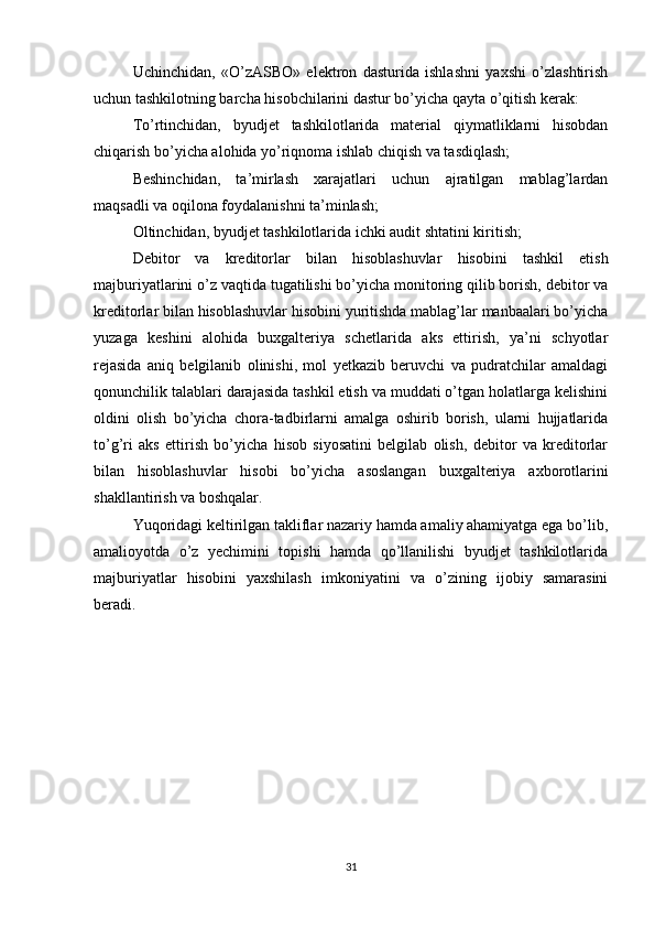 Uchinchidan,   «O’zASBO»   elektron   dasturida   ishlashni   yaxshi   o’zlashtirish
uchun tashkilotning barcha hisobchilarini dastur bo’yicha qayta o’qitish kerak:
To’rtinchidan,   byudjet   tashkilotlarida   material   qiymatliklarni   hisobdan
chiqarish bo’yicha alohida yo’riqnoma ishlab chiqish va tasdiqlash;
Beshinchidan,   ta’mirlash   xarajatlari   uchun   ajratilgan   mablag’lardan
maqsadli va oqilona foydalanishni ta’minlash;
Oltinchidan, byudjet tashkilotlarida ichki audit shtatini kiritish;
Debitor   va   kreditorlar   bilan   hisoblashuvlar   hisobini   tashkil   etish
majburiyatlarini o’z vaqtida tugatilishi bo’yicha monitoring qilib borish, debitor va
kreditorlar bilan hisoblashuvlar hisobini yuritishda mablag’lar manbaalari bo’yicha
yuzaga   keshini   alohida   buxgalteriya   schetlarida   aks   ettirish,   ya’ni   schyotlar
rejasida   aniq   belgilanib   olinishi,   mol   yetkazib   beruvchi   va   pudratchilar   amaldagi
qonunchilik talablari darajasida tashkil etish va muddati o’tgan holatlarga kelishini
oldini   olish   bo’yicha   chora-tadbirlarni   amalga   oshirib   borish,   ularni   hujjatlarida
to’g’ri   aks   ettirish   bo’yicha   hisob   siyosatini   belgilab   olish,   debitor   va   kreditorlar
bilan   hisoblashuvlar   hisobi   bo’yicha   asoslangan   buxgalteriya   axborotlarini
shakllantirish va boshqalar.
Yuqoridagi keltirilgan takliflar nazariy hamda amaliy ahamiyatga ega bo’lib,
amalioyotda   o’z   yechimini   topishi   hamda   qo’llanilishi   byudjet   tashkilotlarida
majburiyatlar   hisobini   yaxshilash   imkoniyatini   va   o’zining   ijobiy   samarasini
beradi.
     
31 